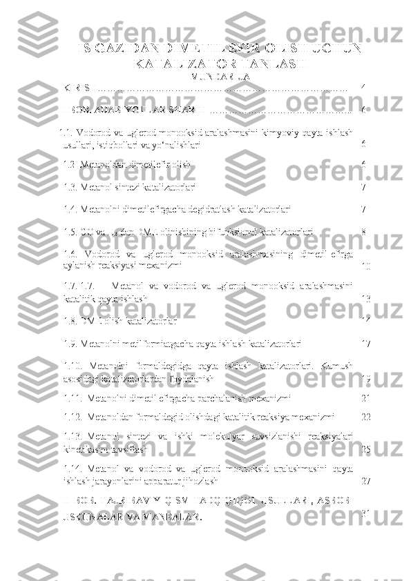 IS GAZIDAN DIMETIL EFIR OLISH UCHUN
KATALIZATOR TANLASH
MUNDARIJA
KIRISH …………………………………………………………………… 4
I BOB. ADABIYOTLAR SHARHI  ……………………………………... 6
1. 1.   Vodorod va uglerod monooksid aralashmasini  kimyoviy qayta ishlash
usullari, istiqbollari va yo‘nalishlari                                                    6
1.2    Metanoldan dimetilefir olish 6
1. 3.  Metanol sintezi katalizatorlari 7
1.4.   Metanolni dimetilefirgacha degidratlash katalizatorlari 7
1. 5 . CO va Н
2  dan DME olinishining bifunksional katalizatorlari 8
1. 6 .   Vodorod   va   uglerod   monooksid   aralashmasining   dimetil-efirga
aylanish reaksiyasi mexanizmi
10
1.7. 1.7. Metanol   va   vodorod   va   uglerod   monooksid   aralashmasini
katalitik qayta ishlash 13
1. 8 . DME olish katalizatorlar 14
1. 9 . Metanolni metilformiatgacha qayta ishlash katalizatorlari 17
1. 10 .   Metanolni   formaldegidga   qayta   ishlash   katalizatorlari.   Kumush
asosidagi katalizatorlardan foydalanish 19
1.11. Metanolni dimetil efirgacha parchalanish mexanizmi 21
1.12. Metanoldan formaldegid olishdagi katalitik reaksiya mexanizmi 22
1.13. Metanol   sintezi   va   ishki   molekulyar   suvsizlanishi   reaksiyalari
kinetikasini tavsiflash 25
1.14. Metanol   va   vodorod   va   uglerod   monooksid   aralashmasini   qayta
ishlash jarayonlarini apparatur jihozlash 27
II   BOB.   TAJRIBAVIY   QISM   TADQIQIQOT   USULLARI,   ASBOB-
USKUNALAR VA MANBALAR. 31 