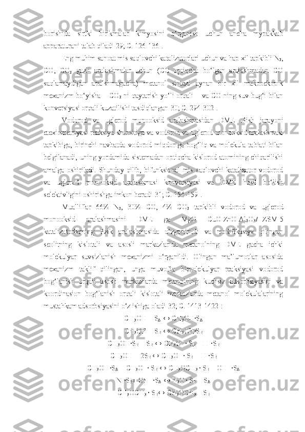 borishida   sirtki   birikmalar   kimyosini   o‘rganish   uchun   ancha   mypakkab
apparaturani talab qiladi[29; C. 126-136].
Eng muhim sanoat mis saqlovchi katalizatorlari uchun va hap xil tapkibli N
2 ,
CO,   CO
2   gazli   aralashmalar   uchun   (CO   optiqcha   bo‘lgan   aralashmadan   CO
saqlamaydigan   apalshmagacha)   metanol   sintezi   aynan   bir   xil   makpockopik
mexanizm  bo‘yisha – CO
2   ni qaytarish yo‘li  orqali – va CO ning suv bug‘i bilan
konversiyasi orqali kuzatilishi tasdiqlangan[30; C. 294-302].
Vodorod   va   uglerod   monooksid   aralashmasidan   DME   olish   jarayoni
ctexiometriyasi reaksiya sharoitiga va vodorod va uglerod monooksid aralashmasi
tapkibiga,  birinchi  navbatda   vodorod  miqdoriga  bog‘liq  va  molekula   tabiati   bilan
belgilanadi, uning yordamida sistemadan  optiqcha kislorod atomining chiqarilishi
amalga   oshiriladi.   Shunday   qilib,   bifunksional   mis   saqlovchi   katalizator   vodorod
va   uglerod   monooksid   aralashmasi   konversiyasi   va   DME   hosil   bo‘lish
selektivligini oshirishga imkon beradi[31; C. 154-159]. 
Mualliflar   66%   N
2 ,   30%   CO,   4%   CO
2   tapkibli   vodorod   va   uglerod
monooksid   aralashmasini   DME   ga   MgO   CuO-ZnO-Al
2 O
3 /HZSM-5
katalizatorlarning   fizik   aralashmasida   o‘zgartirildi   va   modifikasiya   qilingan
seolitning   kislotali   va   asosli   markazlarida   metanolning   DME   gacha   ichki
molekulyar   suvsizlanish   mexanizmi   o‘rganildi.   Olingan   ma’lumotlar   asosida
mexanizm   taklif   qilingan,   unga   muvofiq   bimolekulyar   reaksiyasi   vodorod
bog‘lanish   orqali   asosli   markazlarda   metanolning   kuchsiz   adsorbsiyasini   va
koordinasion   bog‘lanish   orqali   kislotali   markazlarda   metanol   molekulalarining
mustahkam adsorbsiyasini o‘z ishiga oladi[32; C. 1413-1422]:
CH
3 OH + S
A  ↔ CH
3 OH∙S
A
CH
3 OH + S
B  ↔ CH
3 OH∙S
B
CH
3 OH∙S
B  + S
B  ↔ CH
3 O  – 
∙ S
B  + H +
∙S
B
CH
3 OH + 2S
B  ↔ CH
3 O  – 
∙ S
B  +  H +
∙S
B
CH
3 OH∙S
A  + CH
3 O  – 
∙ S
B  ↔ CH
3 OCH
3  
∙ S
B  + OH  – 
∙S
A
N +
∙S
B + OH  – 
∙S
A  ↔ H
2 O  
∙ S
B  + S
A
CH
3 OCH
3  
∙ S
B ↔ CH
3 OCH
3  
+ S
B 