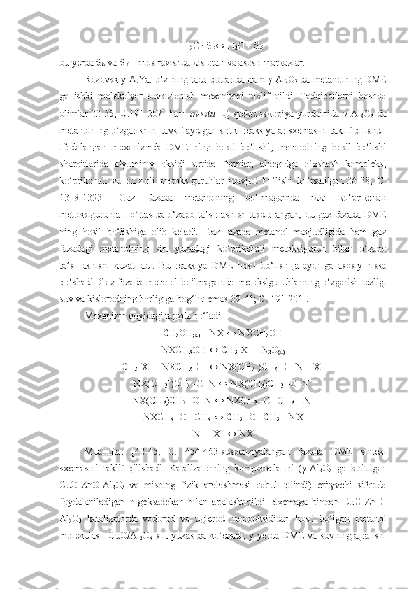 H
2 O  
∙ S
B ↔ H
2 O  
+ S
B
bu yerda S
A  va S
B  – mos ravishda kislotali va asosli markazlar.
Rozovskiy A.Ya. o‘zining tadqiqotlarida ham  γ -Al
2 O
3  da metanolning DME
ga   ishki   molekulyar   suvsizlanish   mexanizmi   taklif   qildi.   Tadqiqotlarni   boshqa
olimlar[33-35;   C.191-207]   ham   in-situ   IQ-spektposkopiya   yordamida   γ -Al
2 O
3   da
metanolning o‘zgarishini tavsiflaydigan sirtki reaksiyalar sxemasini taklif qilishdi.
Ifodalangan   mexanizmda   DME   ning   hosil   bo‘lishi,   metanolning   hosil   bo‘lishi
sharoitlarida   alyuminiy   oksidi   sirtida   formiat,   aldegidga   o‘xshash   kompleks,
ko‘prikchali   va   chiziqli   metoksiguruhlar   mavjud   bo‘lishi   ko‘rsatilgan[36-38;   C.
1318-1323].   Gaz   fazada   metanolning   bo‘lmaganida   ikki   ko‘prikchali
metoksiguruhlari   o‘rtasida   o‘zapo   ta’sirlashish   tasdiqlangan,   bu   gaz   fazada   DME
ning   hosil   bo‘lishiga   olib   keladi.   Gaz   fazada   metanol   mavjudligida   ham   gaz
fazadagi   metanolning   sirt   yuzadagi   ko‘prikchali   metoksiguruh   bilan   o‘zapo
ta’sirlashishi   kuzatiladi.   Bu   reaksiya   DME   hosil   bo‘lish   jarayoniga   asosiy   hissa
qo‘shadi. Gaz fazada metanol bo‘lmaganida metoksiguruhlarning o‘zgarish tezligi
suv va kislorodning borligiga bog‘liq emas[39-41; C. 191-201].
Mexanizm quyidagi tapzda bo‘ladi:
CH
3 OH
(a)  + NX ↔ NXCH
3 OH
NXCH
3 OH ↔ CH
3 +
X  – 
+ N
2 O
(a)
CH
3 +
X  – 
+ NXCH
3 OH ↔ NX(CH
3 +
)CH
3  –O–N + X  –
NX(CH
3 +
)CH
3  –O–N ↔ NX(CH
3 )CH
3  –O–N +
NX(CH
3 )CH
3  –O–N +
↔ NXCH
3  –O– CH
3  + N +
NXCH
3  –O– CH
3 +
↔ CH
3  –O– CH
3  + NX
N +
 + X  –
 ↔ NX
Mualliflar   [42-45;   C.   454-463]suspenziyalangan   fazada   DME   sintezi
sxemasini   taklif   qilishadi.   Katalizatorning   komponetlarini   ( γ -Al
2 O
3   ga   kiritilgan
CuO-ZnO-Al
2 O
3   va   misning   fizik   aralashmasi   qabul   qilindi)   erityvchi   sifatida
foydalaniladigan   n-geksadekan   bilan   apalashtipildi.   Sxemaga   binoan   CuO-ZnO-
Al
2 O
3   katalizatorda   vodorod   va   uglerod   monooksididan   hosil   bo‘lgan   metanol
molekulasii  CuO/Al
2 O
3   sirt  yuzasida ko‘chadi, y yerda DME  va suvning ajralishi 