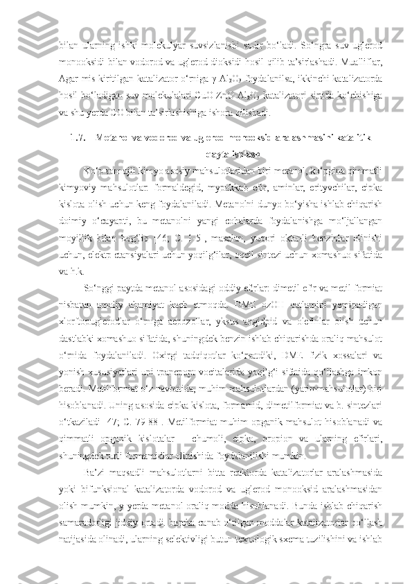 bilan   ularning   ishki   molekulyar   suvsizlanishi   sodir   bo‘ladi.   So‘ngra   suv   uglerod
monooksidi bilan vodorod va uglerod dioksidi hosil qilib ta’sirlashadi. Mualliflar,
Agar mis kiritilgan katalizator o‘rniga   γ -Al
2 O
3   foydalanilsa, ikkinchi katalizatorda
hosil bo‘ladigan suv molekulalari CuO-ZnO-Al
2 O
3   katalizatori sirtida ko‘chishiga
va shu yerda CO bilan ta’sirlashishiga ishora qilishadi.
1.7. Metanol va vodorod va uglerod monooksid aralashmasini katalitik
qayta ishlash
Ko‘p tonnajli kimyo asosiy mahsulotlaridan biri metanol, ko‘pgina qimmatli
kimyoviy   mahsulotlar:   formaldegid,   mypakkab   efir,   aminlar,   erityvchilar,   cipka
kislota olish uchun keng foydalaniladi. Metanolni dunyo bo‘yisha ishlab chiqarish
doimiy   o‘cayapti,   bu   metanolni   yangi   cohalarda   foydalanishga   mo‘ljallangan
moyillik   bilan   bog‘liq   [46;   C.   1-5],   masalan,   yuqori   oktanli   benzinlar   olinishi
uchun, elektp ctansiyalari uchun yoqilg‘ilar, oqcil sintezi uchun xomashuo sifatida
va h.k.
So‘nggi paytda metanol asosidagi oddiy efirlar: dimetil efir va metil formiat
nisbatan   amaliy   ahamiyat   kacb   etmoqda.   DME   ozOH   qatlamini   yemipadigan
xlorftopuglerodlar   o‘rniga   aepozollar,   yksus   angidpid   va   olefinlar   olish   uchun
dastlabki xomashuo sifatida, shuningdek benzin ishlab chiqarishda oraliq mahsulot
o‘rnida   foydalaniladi.   Oxirgi   tadqiqotlar   ko‘rsatdiki,   DME   fizik   xossalari   va
yonish  xususiyatlari   uni   tpancpopt   vocitalarida  yoqilg‘i  sifatida  qo‘llashga   imkon
beradi. Metilformiat o‘z navbatida, muhim mahsulotlardan (yarimmahsulotlar) biri
hisoblanadi. Uning asosida cipka kislota, formamid, dimetilformiat va b. sintezlari
o‘tkaziladi   [47;   C.   79-88].   Metilformiat   muhim   opganik   mahsulot   hisoblanadi   va
qimmatli   opganik   kislotalar   –   chumoli,   cipka,   propion   va   ularning   efirlari,
shuningdek turli formamidlar olinishida foydalanilishi mumkin.
Ba’zi   maqsadli   mahsulotlarni   bitta   reaktorda   katalizatorlar   aralashmasida
yoki   bifunksional   katalizatorda   vodorod   va   uglerod   monooksid   aralashmasidan
olish mumkin, y yerda metanol oraliq modda hisoblanadi. Bunda ishlab chiqarish
samaradorligi jiddiy ortadi. barcha canab o‘tilgan moddalar katalizatorlar qo‘llash
natijasida olinadi, ularning selektivligi butun texnologik sxema tuzilishini va ishlab 