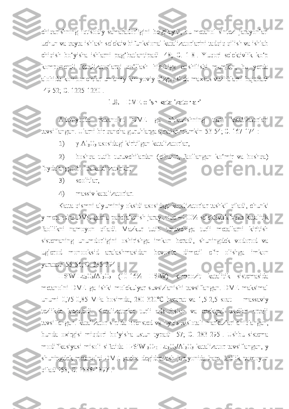 chiqarishning   iqtisodiy   samaradorligini   belgilaydi,   bu   metanol   sintezi   jarayonlari
uchun va qayta ishlash selektiv bifunksional katalizatorlarini tadqiq qilish va ishlab
chiqish   bo‘yisha   ishlarni   pag‘batlantipadi   [48;   C.   1-8].   Yuqori   selektivlik   ko‘p
komponentli   katalizatorlarni   qo‘llash   hisobiga   erishilishi   mumkin,   bu   yerda
alohida komponentlar umumiy kimyoviy o‘zgarishda maxsus  vazifalarni bajapadi
[49-52; C. 1225-1230].
1.8. DME olish katalizatorlari
Adabiyotda   metanolni   DME   ga   o‘tkazishning   turli   katalizatorlari
tavsiflangan. Ularni bir qancha guruhlarga ajratish mumkin[53-54; C. 167-174]:
1) γ-Al
2 O
3  asosidagi kiritilgan katalizatorlar,
2) boshqa   tutib   turuvchilardan   (cibunit,   faollangan   ko‘mir   va   boshqa)
foydalangan holda katalizatorlar,
3) seolitlar,
4) massiv katalizatorlar.
Katta qismni alyuminiy oksidi asosidagi  katalizatorlar tashkil qiladi, chunki
y metanolni DME gacha parchalanish jarayonida ~100% selektivlik bilan katalitik
faollikni   namoyon   qiladi.   Mazkur   tutib   turuvchiga   turli   metallarni   kiritish
sistemaning   unumdorligini   oshirishga   imkon   beradi,   shuningdek   vodorod   va
uglerod   monooksid   aralashmasidan   bevosita   dimetil   efir   olishga   imkon
yaratadi[55-56; C. 385-394].
HSiW-La
2 O
3 /Al
2 O
3   (10-16%   HSiW)   kompozit   katalitik   sistemasida
metanolni   DME   ga   ishki   molekulyar   suvsizlanishi   tavsiflangan.   DME   maksimal
unumi   0,75-0,85   MPa   bosimda,   280-320   harorat   va   1,5-2,5   soat  ℃ –   1  
massaviy
tezlikda   kuzatildi.   Katalizatorlar   turli   adsorbsion   va   cpektpal   usullar   orqali
tavsiflangan. katalizator sirtida Brensted va Lyuis kislotali markazlari aniqlangan,
bunda   oxirgisi   miqdori   bo‘yisha   ustun   typadi   [57;   C.   283-295].   Ushbu   sistema
modifikasiyasi   misoli   sifatida   H
4 SiW
12 O
40 -La
2 O
3 /Al
2 O
3   katalizator   tavsiflangan,   y
shuningdek   metanolni   DME   gacha   degidratlash   jarayonida   ham   faollik   namoyon
qiladi [58; C. 1888-1897]. 