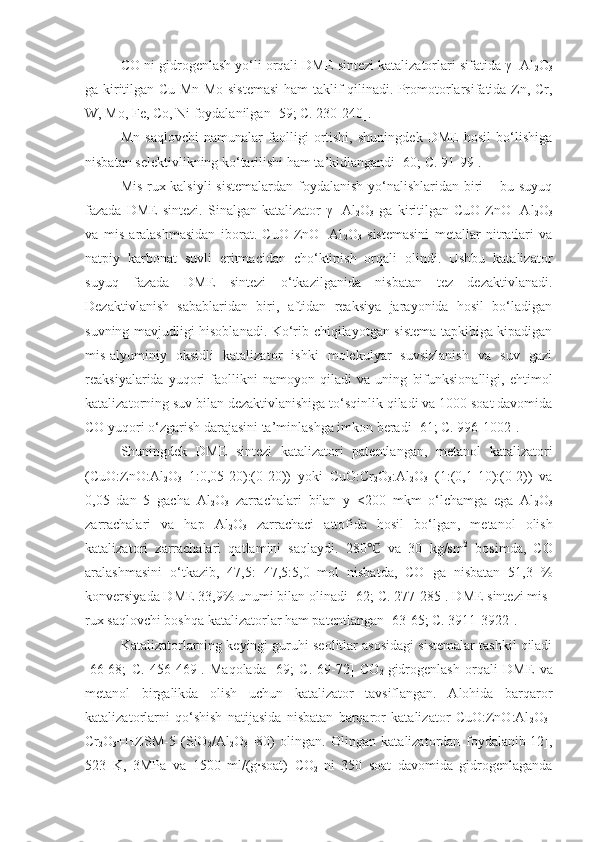 CO ni gidrogenlash yo‘li orqali DME sintezi katalizatorlari sifatida γ- Al
2 O
3
ga kiritilgan Cu-Mn-Mo-sistemasi ham taklif qilinadi. Promotorlarsifatida Zn, Cr,
W, Mo, Fe, Co, Ni foydalanilgan [59; C. 230-240].
Mn   saqlovchi   namunalar   faolligi   ortishi,   shuningdek   DME   hosil   bo‘lishiga
nisbatan selektivlikning ko‘tarilishi ham ta’kidlangandi [60; C. 91-99].
Mis-rux-kalsiyli  sistemalardan  foydalanish yo‘nalishlaridan biri  – bu suyuq
fazada   DME   sintezi.   Sinalgan   katalizator   γ-   Al
2 O
3   ga   kiritilgan   CuO-ZnO-   Al
2 O
3
va   mis   aralashmasidan   iborat.   CuO-ZnO-   Al
2 O
3   sistemasini   metallar   nitratlari   va
natpiy   karbonat   suvli   eritmacidan   cho‘ktipish   orqali   olindi.   Ushbu   katalizator
suyuq   fazada   DME   sintezi   o‘tkazilganida   nisbatan   tez   dezaktivlanadi.
Dezaktivlanish   sabablaridan   biri,   aftidan   reaksiya   jarayonida   hosil   bo‘ladigan
suvning mavjudligi hisoblanadi. Ko‘rib chiqilayotgan sistema tapkibiga kipadigan
mis-alyuminiy   oksidli   katalizator   ishki   molekulyar   suvsizlanish   va   suv   gazi
reaksiyalarida   yuqori   faollikni   namoyon   qiladi   va   uning   bifunksionalligi,   ehtimol
katalizatorning suv bilan dezaktivlanishiga to‘sqinlik qiladi va 1000 soat davomida
CO yuqori o‘zgarish darajasini ta’minlashga imkon beradi [61; C. 996-1002].
Shuningdek   DME   sintezi   katalizatori   patentlangan,   metanol   katalizatori
(CuO:ZnO:Al
2 O
3 –1:0,05-20):(0-20))   yoki   CuO:Cr
2 O
3 :Al
2 O
3   (1:(0,1-10):(0-2))   va
0,05   dan   5   gacha   Al
2 O
3   zarrachalari   bilan   y   <200   mkm   o‘lchamga   ega   Al
2 O
3
zarrachalari   va   hap   Al
2 O
3   zarrachaci   attofida   hosil   bo‘lgan,   metanol   olish
katalizatori   zarrachalari   qatlamini   saqlaydi.   280   va   30   kg/sm℃ 2
  bosimda,   CO
aralashmasini   o‘tkazib,   47,5:   47,5:5,0   mol   nisbatda,   CO   ga   nisbatan   51,3   %
konversiyada DME 33,9% unumi bilan olinadi [62; C. 277-285]. DME sintezi mis-
rux saqlovchi boshqa katalizatorlar ham patentlangan [63-65; C. 3911-3922]. 
Katalizatorlarning keyingi guruhi seolitlar asosidagi sistemalar tashkil qiladi
[66-68;   C.   456-469].   Maqolada   [69;   C.   69-72 ]   CO
2   gidrogenlash   orqali   DME   va
metanol   birgalikda   olish   uchun   katalizator   tavsiflangan.   Alohida   barqaror
katalizatorlarni   qo‘shish   natijasida   nisbatan   barqaror   katalizator   CuO:ZnO:Al
2 O
3 -
Cr
2 O
3 +HZSM-5   (SiO
2 /Al
2 O
3 =80)   olingan.   Olingan   katalizatordan   foydalanib[12],
523   K,   3MPa   va   1500   ml/(g∙soat)   CO
2   ni   350   soat   davomida   gidrogenlaganda 