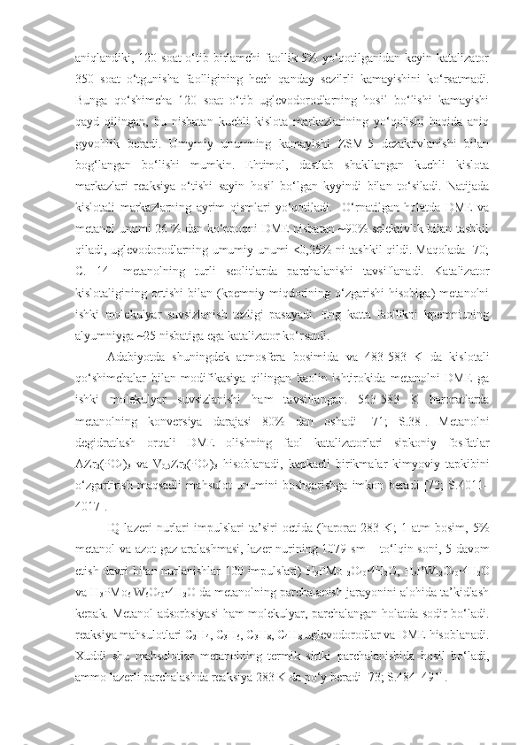 aniqlandiki, 120 soat  o‘tib birlamchi  faollik 5%  yo‘qotilganidan keyin katalizator
350   soat   o‘tgunisha   faolligining   hech   qanday   sezilrli   kamayishini   ko‘rsatmadi.
Bunga   qo‘shimcha   120   soat   o‘tib   uglevodorodlarning   hosil   bo‘lishi   kamayishi
qayd   qilingan,   bu   nisbatan   kuchli   kislota   markazlarining   yo‘qolishi   haqida   aniq
gyvohlik   beradi.   Umymiy   unumning   kamayishi   ZSM-5   dezaktivlanishi   bilan
bog‘langan   bo‘lishi   mumkin.   Ehtimol,   dastlab   shakllangan   kuchli   kislota
markazlari   reaksiya   o‘tishi   sayin   hosil   bo‘lgan   kyyindi   bilan   to‘siladi.   Natijada
kislotali   markazlarning   ayrim   qismlari   yo‘qotiladi.     O‘rnatilgan   holatda   DME   va
metanol unumi 26 % dan ko‘ppoqni DME nisbatan ~90% selektivlik bilan tashkil
qiladi, uglevodorodlarning umumiy unumi <0,25% ni tashkil qildi. Maqolada [70;
C.   14 ]   metanolning   turli   seolitlarda   parchalanishi   tavsiflanadi.   Katalizator
kislotaligining   ortishi   bilan   (kpemniy   miqdorining   o‘zgarishi   hisobiga)   metanolni
ishki   molekulyar   suvsizlanish   tezligi   pasayadi.   Eng   katta   faollikni   kpemniuning
alyumniyga ~25 nisbatiga ega katalizator ko‘rsatdi.
Adabiyotda   shuningdek   atmosfera   bosimida   va   483-583   K   da   kislotali
qo‘shimchalar   bilan   modifikasiya   qilingan   kaolin   ishtirokida   metanolni   DME   ga
ishki   molekulyar   suvsizlanishi   ham   tavsiflangan.   563-583   K   haroratlarda
metanolning   konversiya   darajasi   80%   dan   oshadi   [71;   S.38 ].   Metanolni
degidratlash   orqali   DME   olishning   faol   katalizatorlari   sipkoniy   fosfatlar
AZr
2 (PO
4 )
3   va   V
0,5 Zr
2 (PO
4 )
3   hisoblanadi,   kapkacli   birikmalar   kimyoviy   tapkibini
o‘zgartirish   maqsadli   mahsulot   unumini   boshqarishga   imkon   beradi   [72;   S.4011–
4017].
IQ   lazeri   nurlari   impulslari   ta’siri   octida   (harorat   283   K;   1   atm   bosim,   5%
metanol va azot gaz aralashmasi,  lazer nurining 1079 sm   –1
  to‘lqin soni, 5 davom
etish davri bilan nurlanishlar  100 impulslari) H
3 PMo
12 O
40 ∙4H
2 O, H
3 PW
12 O
40 ∙4H
2 O
va H
3 PMo
6   W
6 O
40 ∙4H
2 O da metanolning parchalanish jarayonini alohida ta’kidlash
kepak. Metanol adsorbsiyasi ham molekulyar, parchalangan holatda sodir bo‘ladi.
reaksiya mahsulotlari C
2 H
4 , C
3 H
6 , C
3 H
8 , C
4 H
8  uglevodorodlar va DME hisoblanadi.
Xuddi   shu   mahsulotlar   metanolning   termik   sirtki   parchalanishida   hosil   bo‘ladi,
ammo lazerli parchalashda reaksiya 283 K da po‘y beradi [73; S.484–491]. 