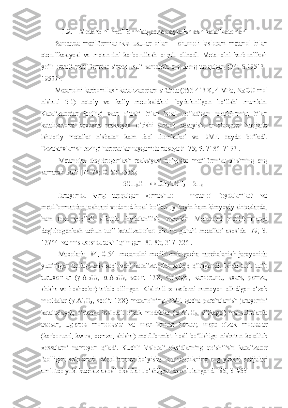 1.9. Metanolni metilformiatgacha qayta ishlash katalizatorlari
Sanoatda   metilformiat   ikki   usullar   bilan   –   chumoli   kislotani   metanol   bilan
etepifikasiyasi   va   metanolni   karbonillash   orqali   olinadi.   Metanolni   karbonillash
yo‘li   orqali   metilformiat   sintez   usuli   sanoatda   eng   keng   tapqalgan   [74;   S.19513–
19527]. 
Metanolni karbonillash katalizatorlari sifatida (353-413 K, 4 MPa, N
2 :CO mol
nisbati   2:1)   natpiy   va   kaliy   metoksidlari   foydalanilgan   bo‘lishi   mumkin.
Katalizatorlar   faolligi   vaqt   o‘tishi   bilan   hosil   bo‘ladigan   metilformiat   bilan
katalizatorni   bevosita   reaksiyasi   o‘tishi   sababli   pasayishi   aniqlangan.   Natijada
ishqoriy   metallar   nisbatan   kam   faol   formiatlari   va   DME   paydo   bo‘ladi.
Dezaktivlanish tezligi harorat kamayganida pasayadi [75; S. 7186–7193].
Metanolni   degidrogenlash   reaksiyasi   bo‘yisha   metilformiat   olishning   eng
samarali usuli [76-78;  C . 521–533]:
2CH
3 OH ↔ CH
3 OCH
3  + 2H
2
Jarayonda   keng   tapqalgan   xomashuo   –   metanol   foydalaniladi   va
metilformiatdan tashqari vodorod hosil bo‘ladi, y keyin ham kimyoviy sintezlarda,
ham   toza   yoqilg‘i   sifatida   foydalanilishi   mumkin.   Metanolni   metilformiatga
degidrogenlash   uchun   turli   katalizatorlar:   platina   guruhi   metallari   asosida   [79;   S.
13764] va mis asosida taklif qilingan [80-83; 317–326].
Maqolada   [84;   C.54]   metanolni   metilformiatgacha   parchalanish   jarayonida
yuttirilgan   tipdagi   mis   saqlovchi   katalizatorlar   tadqiq   qilingandi.   Ishda   turli   tutib
turuvchilar   (γ-Al
2 O
3 ,   α-Al
2 O
3 ,   seolit   13X,   silikagel,   karborund,   kvars,   pemza,
shisha va boshqalar) tatbiq qilingan. Kislotali xossalarni namoyon qiladigan o‘zak
moddalar   (γ-Al
2 O
3 ,   seolit   13X)   metanolning   DME   gacha   parchalanish   jarayonini
katalizlaydi;   o‘rtacha   kislotali   o‘zak   moddalar   (α-Al
2 O
3 ,   silikagel)   mahsulotlarda
asosan,   uglerod   monooksidi   va   metilformiat   beradi;   inept   o‘zak   moddalar
(karborund,   kvars,   pemza,   shisha)   metilformiat   hosil   bo‘lishiga   nisbatan   katalitik
xossalarni   namoyon   qiladi.   Kuchli   kislotali   oksidlarning   qo‘shilishi   katalizator
faolligini   so‘ndiradi.   Metilformiat   bo‘yisha   unumdorlikning   eng   yaxshi   natijalari
amfotep yoki kuchsiz asosli oksidlar qo‘shilganida aniqlangandi [85; S. 953]. 