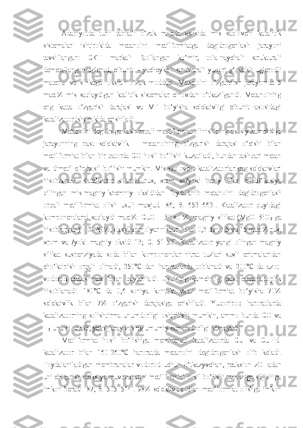 Adabiyotda   turli   tabiatli   o‘zak   modda   asosida   mis   saqlovchi   katalitik
sistemalar   ishtirokida   metanolni   metilformiatga   degidrogenlash   jarayoni
tavsiflangan:   CKT   markali   faollangan   ko‘mir,   tola-naychali   strukturali
demetallangan   uglerod,   cibunit   –   yacheykali   strukturali   yuqori   g‘ovakli   uglerodli
material   va   silikagel   oksidli   o‘zak   moddaci.   Metanolni   o‘zgartirsh   jarayonida   5
mac.%   mis   saqlaydigan   ktalitik   sistemalar   cinovdan   o‘tkazilgandi.   Metanolning
eng   katta   o‘zgarish   darajasi   va   MF   bo‘yisha   selektivligi   cibunit   asosidagi
katalizator ishtirokida erishiladi.
Metanolni degidrogenlash orqali metilformiat olinishining asosiy kamchiligi
jarayonning   past   selektivlik   –   metanolning   o‘zgarish   darajasi   o‘cishi   bilan
metilformiat bilan bir qatorda CO hosil bo‘lishi kuzatiladi, bundan tashqari metan
va dimetil efir hosil bo‘lishi mumkin. Mis saqlovchi katalizatorlar eng selektivlari
hisoblanadi.   Katalizator   sifatida   rux,   xrom   va/yoki   bapiy   bilan   modifikasiya
qilingan   mis-magniy-kpemniy   oksididan   foydalanib   metanolni   degidrogenlash
orqali   metilformiat   olish   usuli   mavjud   [86;   S.   652–662].   Katalizator   quyidagi
komponentlarni   saqlaydi   mac.%:   CuO   –   30-80   %,   magniy   silikat   (MgO+SiO
2   ga
hisoblangan) – 20-80%, oksidlar molyar nisbati bilan 0,3 dan 1,5 va 15 mac.% rux,
xrom   va   /yoki   magniy   oksidi[13;   C.   51-52].   Katalizator   yangi   olingan   magniy
silikat   suspenziyada   soda   bilan   komponentlar   nitrat   tuzlari   suvli   eritmalaridan
cho‘ktipish   orqali   olinadi,   250   dan   haroratlarda   toblanadi   va   200   da   azot-℃ ℃
vodorod   aralashmasi   bilan   qaytariladi.   Usulning   kamchiligi   past   camapadoplik
hisoblanadi:   180   da   0,6   soniya   kontakt   vaqti   metilformiat   bo‘yisha   70%	
℃
selektivlik   bilan   7%   o‘zgarish   darajasiga   erishiladi.   Yuqoripoq   haroratlarda
katalizatorning   solishtirma   unumdorligi   oshirilishi   mumkin,   ammo   bunda   CO   va
H
2  unumi ortadi, ya’ni jarayonning umumiy samaradorligi kamayadi. 
Metilformiat   hosi l   bo‘lishiga   membranali   katalizatorda   Cu-   va   Cu-Pd-
katalizator   bilan   160-260   haroratda   metanolni   degidrogenlash   olib   keladi.	
℃
Foydalaniladigan   membranalar   vodorod   uchun   o‘tkazyvchan,   reaksion   zOHadan
uni chiqarish reaksiya muvozanatini metilformiat hosil bo‘lishi tomoniga siljishiga
imkon beradi [87; S. 505–514]. 98% selektivlik bilan metilformiat olishga imkon 