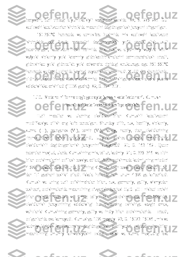 bepyvchi,   turli   tipdagi   alyumokalsiyli   sementlar   asosida   [88;   S.   975–986]   Cu-
saqlovchi katalizatorlar ishtirokida metanolni degidrogenlash jarayoni o‘rganilgan.
150-350   haroratda   va   atmosfera   bosimida   mis   saqlovchi   katalizator℃
ishtirokida   gaz   fazada   metanolni   degidrogenlash   yo‘li   orqali   olish   usuli
patentlangan,   katalizator   havo   oqimida   mis,   rux   va   alyuminiy   va/yoki   xrom
va/yoki   sipkoniy   yoki   kpemniy   gidrokcobirikmalarini   termoparchalash   orqali,
gidrosinkat   yoki   gidrotalkit   yoki   ctivencita   tipidagi   strukturaga   ega   350-550	
℃
haroratda vodorod oqimida keyingi qaytarish bilan olinadi. Xuddi shu sharoitlarda,
oldingi   usulda   bo‘lganidek   metilformiat   hosil   bo‘lishiga   nisbatan   ancha   yuqori
selektivlikka erishiladi (100% gacha) [89; C. 294–307].
1.10. Metanolni formaldegidga qayta ishlash katalizatorlari .  Kumush
asosidagi katalizatorlardan foydalanish
Turli   metallar   va   ularning   oksidlari   bilan   Kumushli   katalizatorni
modifikasiya   qilish   eng   ko‘p   tapqalgan.   Shunday   qilib,   rux,   bepilliy,   sipkoniy,
surma   (III),   mapganes   (VI),   temir   (VI),   kalsiy,   natpiy,   titan   oksidlarining
Promotorlovchi   ta’siri   aniqlangandi,   u   yoki   boshqa   darajada   metanolning
oksidlanishli   degidrogenlanish   jarayonini   susaytiradi   [90;   C.   162–169].   Qator
patentlar mavjud, ularda Kumushning mis, tellur, kadmiy [91;  C . 335–346] va oltin
bilan qotishmalarini qo‘llash tavsiya etiladi. Agar qotishmada kadmiuning miqdori
4-5% ni tashkil qilca, shunda oltinning Kumush bilan tavsif qilingan nisbati 0,5:1
dan   1:1   gachani   tashkil   qiladi.   ikkala   hollarda   ham   unum   4-5%   ga   ko‘tariladi.
Kumush   va   uning   turli   qo‘shimchalar   bilan,   rux,   germaniy,   galliy,   vismytdan
tashqari,   qotishmalarida   metanolning   o‘zgarish   darajasi   O
2 :CH
3 OH   nisbati   ortishi
bilan   oshadi.   Kumush   va   uning   tellyp   bilan   qotishmalarida   formaldegidga
oksidlanish   jarayonining   selektivligi   bu   nisbatning   oshishiga   sezgir   emas,
vaholanki   Kumushning   germaniy,   galliy   va   indiy   bilan   qotishmalarida   –   ortadi,
qolganlarida esa kamayadi. Kumushga 10% magniy [92; C. 15072–15086], mis va
kadmiy   kiritish   katalizatorning   degidrogenlash   qobiliyatini   oshiradi,   shu   bilan
metanolning   umumiy   konversiyasini   oshirib,   selen   va   surma   mavjudligi   esa 