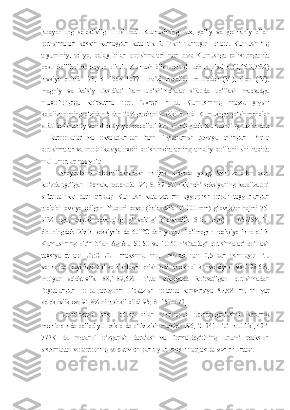 jarayonning   selektivligini   oshiradi.   Kumushning   rux,   galliy   va   germaniy   bilan
qotishmalari   keskin   kamaygan   katalitik   faollikni   namoyon   qiladi.   Kumushning
alyuminiy,   tellyp,   qalay   bilan   qotishmalari   ham   toza   Kumushga   colishtipganda
past   faollikni   anmoyon   qiladi.   Kumush   bilan   eritish   uchun   platina   (0,45-0,75%)
tavsiya   etiladi   [93;   S.   1068–1077].   Ba’zi   metallar:   molibden   (VI),   titan   (IV),
magniy   va   kalsiy   oksidlari   ham   qo‘shimchalar   sifatida   qo‘llash   maqsadga
muvofiqligiga   ko‘rsatma   bop.   Oxirgi   holda   Kumushning   massa   ylyshi
katalizatorning o‘zidan 5 dan 30% gachani tashkil qiladi. Kumushga qo‘shimchalar
sifatida ishqoriy va ishqoriy-yer metallaridan, shuningdek Kumushning tuzlaridan
–   karbonatlar   va   oksalatlaridan   ham   foydalanish   tavsiya   qilingan.   Biroq
qotishmalar   va   modifikasiyalovchi   qo‘shimchalarning   amaliy   qo‘llanilishi   haqida
ma’lumotlar hali yo‘q.
Jarayonlarni   takomillashtipish   natijasi   sifatida   yangi   katalizatorlar   ham
ko‘zda tytilgan. Demak, patentda [94; S. 39–50]  ikkinchi  seksiyaning  katalizatori
sifatida   ikki   turli   tipdagi   Kumush   katalizatorni   kyydipish   orqali   tayyorlangan
tapkibi   tavsiya   etilgan.   Yuqori   qavat   (balandlik   10-100  mm)   g‘ovaklar   hajmi   75-
90%   ega,   pastki   qavatning   g‘ovakligi   (balandlik   5-20   mm)   –   65-75%[1].
Shuningdek   ikkala   seksiyalarda   600   dan   yuqori   bo‘lmagan   reaksiya   haroratida℃
Kumushning   oltin   bilan   Ag:Au=50:50   va   10:60   nisbatdagi   qotishmalari   qo‘llash
tavsiya   etiladi.   O
2 :CH
3 OH   maksimal   mol     nisbati   ham   0,5   dan   oshmaydi.   Bu
variantda   quyidagi   ko‘rsatkishlarga   erishiladi:   metanol   konversiyasi   98,0-98,6%,
molyar   selektivlik   88,1-89,6%.   Bitta   seksiyada   ko‘rsatilgan   qotishmadan
foydalangan   holda   jarayonni   o‘tkazish   holatida   konversiya   89,8%   ni,   molyar
selektivlik esa 91,8% ni tashkil qildi[95; S. 150–172].
Formaldegid   hosil   qilish   bilan   metanolni   degidrogenlashni   keramik
membranada palladiyli reaktorda o‘tkazish mumkin [96;  C . 241]. O‘rnatildiki, 623-
773K   da   metanol   o‘zgarish   darajasi   va   formaldegidning   unumi   reaksion
sistemadan vodorodning selektiv chiqarib yubo r ilishi natijasida sezilrli ortadi.  