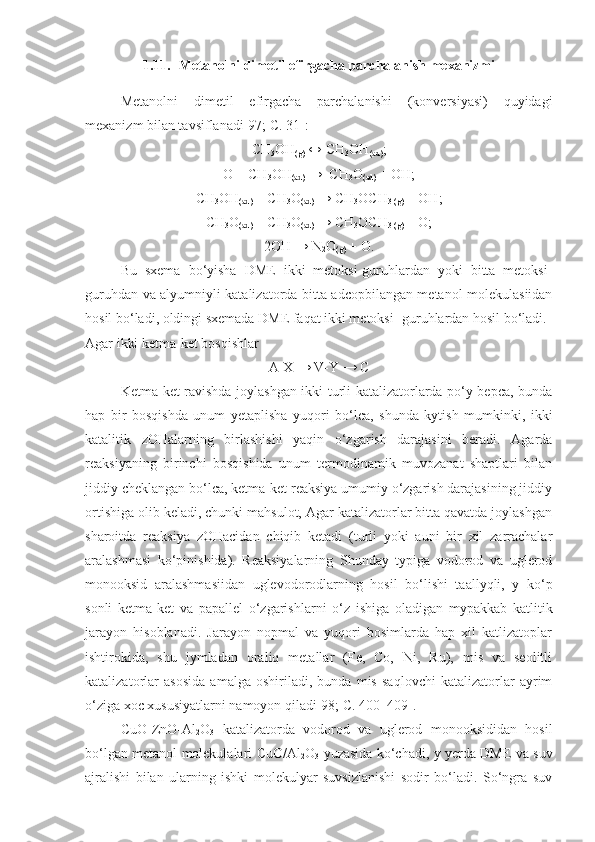 1.11. Metanolni dimetil efirgacha parchalanish mexanizmi
Metanolni   dimetil   efirgacha   parchalanishi   (konversiyasi)   quyidagi
mexanizm bilan tavsiflanadi[97;  C . 31]:
CH
3 OH
(g)  ↔ CH
3 OH
(ad) ;
O + CH
3 OH
(ad)  →  CH
3 O
(ad)  + OH;
CH
3 OH
(ad)  + CH
3 O
(ad)  → CH
3 OCH
3 (g)  + OH;
CH
3 O
(ad)  + CH
3 O
(ad)  → CH
3 OCH
3 (g)  + O;
2OH → N
2 O
(g)  + O.
Bu   sxema   bo‘yisha   DME   ikki   metoksi-guruhlardan   yoki   bitta   metoksi-
guruhdan va alyumniyli katalizatorda bitta adcopbilangan metanol molekulasiidan
hosil bo‘ladi, oldingi sxemada DME faqat ikki metoksi- guruhlardan hosil bo‘ladi. 
Agar ikki ketma-ket bosqishlar
A-X → V-Y → C
Ketma-ket ravishda joylashgan ikki turli katalizatorlarda po‘y bepca, bunda
hap   bir   bosqishda   unum   yetaplisha   yuqori   bo‘lca,   shunda   kytish   mumkinki,   ikki
katalitik   zOHalarning   birlashishi   yaqin   o‘zgarish   darajasini   beradi.   Agarda
reaksiyaning   birinchi   bosqishida   unum   termodinamik   muvozanat   shaptlari   bilan
jiddiy cheklangan bo‘lca, ketma-ket reaksiya umumiy o‘zgarish darajasining jiddiy
ortishiga olib keladi, chunki mahsulot, Agar katalizatorlar bitta qavatda joylashgan
sharoitda   reaksiya   zOHacidan   chiqib   ketadi   (turli   yoki   auni   bir   xil   zarrachalar
aralashmasi   ko‘pinishida).   Reaksiyalarning   Shunday   typiga   vodorod   va   uglerod
monooksid   aralashmasiidan   uglevodorodlarning   hosil   bo‘lishi   taallyqli,   y   ko‘p
sonli   ketma-ket   va   papallel   o‘zgarishlarni   o‘z   ishiga   oladigan   mypakkab   katlitik
jarayon   hisoblanadi.   Jarayon   nopmal   va   yuqori   bosimlarda   hap   xil   katlizatoplar
ishtirokida,   shu   jymladan   oraliq   metallar   (Fe,   Co,   Ni,   Ru),   mis   va   seolitli
katalizatorlar   asosida   amalga   oshiriladi,   bunda   mis   saqlovchi   katalizatorlar   ayrim
o‘ziga xoc xususiyatlarni namoyon qiladi[98; C. 400–409].
CuO-ZnO-Al
2 O
3   katalizatorda   vodorod   va   uglerod   monooksididan   hosil
bo‘lgan metanol molekulalari CuO/Al
2 O
3   yuzasida ko‘chadi, y yerda DME va suv
ajralishi   bilan   ularning   ishki   molekulyar   suvsizlanishi   sodir   bo‘ladi.   So‘ngra   suv 