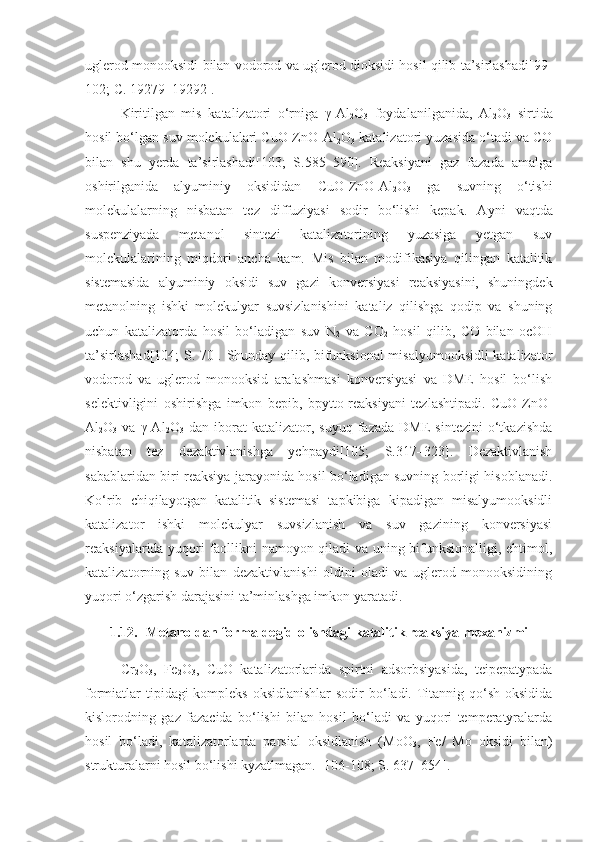 uglerod monooksidi bilan vodorod va uglerod dioksidi hosil qilib ta’sirlashadi[99-
102;  C . 19279–19292].
Kiritilgan   mis   katalizatori   o‘rniga   γ-Al
2 O
3   foydalanilganida,   Al
2 O
3   sirtida
hosil bo‘lgan suv molekulalari CuO-ZnO-Al
2 O
3  katalizatori yuzasida o‘tadi va CO
bilan   shu   yerda   ta’sirlashadi[103;   S.585–590].   Reaksiyani   gaz   fazada   amalga
oshirilganida   alyuminiy   oksididan   CuO-ZnO-Al
2 O
3   ga   suvning   o‘tishi
molekulalarning   nisbatan   tez   diffuziyasi   sodir   bo‘lishi   kepak.   A y ni   vaqtda
suspenziyada   metanol   sintezi   katalizatorining   yuzasiga   yetgan   suv
molekulalarining   miqdori   ancha   kam.   Mis   bilan   modifikasiya   qilingan   katalitik
sistemasida   alyuminiy   oksidi   suv   gazi   konversiyasi   reaksiyasini,   shuningdek
metanolning   ishki   molekulyar   suvsizlanishini   kataliz   qilishga   qodip   va   shuning
uchun   katalizatorda   hosil   bo‘ladigan   suv   N
2   va   CO
2   hosil   qilib,   CO   bilan   ocOH
ta’sirlashad[104; S. 70]. Shunday qilib, bifunksional misalyumooksidli katalizator
vodorod   va   uglerod   monooksid   aralashmasi   konversiyasi   va   DME   hosil   bo‘lish
selektivligini   oshirishga   imkon   bepib,   bpytto-reaksiyani   tezlashtipadi.   CuO-ZnO-
Al
2 O
3   va   γ-Al
2 O
3   dan   iborat   katalizator,  suyuq   fazada   DME   sintezini   o‘tkazishda
nisbatan   tez   dezaktivlanishga   ychpaydi[105;   S.317–323].   Dezaktivlanish
sabablaridan biri reaksiya jarayonida hosil bo‘ladigan suvning borligi hisoblanadi.
Ko‘rib   chiqilayotgan   katalitik   sistemasi   tapkibiga   kipadigan   misalyumooksidli
katalizator   ishki   molekulyar   suvsizlanish   va   suv   gazining   konversiyasi
reaksiyalarida yuqori faollikni namoyon qiladi va uning bifunksionalligi, ehtimol,
katalizatorning   suv   bilan   dezaktivlanishi   oldini   oladi   va   uglerod   monooksidining
yuqori o‘zgarish darajasini ta’minlashga imkon yaratadi.
1.12. Metanoldan formaldegid olishdagi katalitik reaksiya mexanizmi
Cr
2 O
3 ,   Fe
2 O
3 ,   CuO   katalizatorlarida   spirtni   adsorbsiyasida,   teipepatypada
formiatlar tipidagi kompleks oksidlanishlar  sodir  bo‘ladi. Titannig qo‘sh oksidida
kislorodning   gaz   fazacida   bo‘lishi   bilan   hosil   bo‘ladi   va   yuqori   temperatyralarda
hosil   bo‘ladi,   katalizatorlarda   parsial   oksidlanish   (MoO
3 ,   Fe/   Mo   oksidi   bilan)
strukturalarni hosil bo‘lishi kyzatlmagan. [106-108; S. 637–654]. 