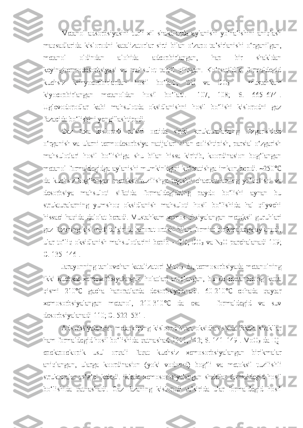 Metanol   adsorbsiyasini   turli   xil   shakillarda   aylanishi   yo‘nalishini   aniqlash
maqsadlarida   kislorodni   katalizatorlar   sirti   bilan   o‘zapo   ta’sirlanishi   o‘rganilgan,
metanol   oldindan   alohida   adcopbirlangan,   hap   bir   shakldan
keyingitermodesorbsiyasi   va   mahsulot   tahlil   qilingan.   Ko‘rsatildiki   formaldegid
kuchsiz   kimyocopbirlardan   hosil   bo‘ladi,   CO   va   CO
2   –   mustahkam
kiyocopbirlangan   metanoldan   hosil   bo‘ladi.   [107,   108;   S.   665–674].
Uglevodorodlar   kabi   mahsulotda   oksidlanishni   hosil   bo‘lishi   kislorodni   gaz
fazacida bo‘lishini yengillashtipadi. 
Gaz   faza   kislorodi   ta’siri   octida   sirtki   strukturalarning   o‘zgarishlari
o‘rganish   va   ularni   termodesorbsiya   natijalari   bilan   colishtipish,   parsial   o‘zgarish
mahsulotlari   hosil   bo‘lishiga   shu   bilan   hissa   kiritib,   koordinasion   bog‘langan
metanol formaldegidga aylanishi mumkinligini ko‘rsatishga imkon bepdi. ~250℃
da   kuchsiz   bog‘langan   metoksil   tuzilishga   tegishli   chactotalarning   yo‘qolishi   va
desorbsiya   mahsuloti   sifatida   formaldegidning   paydo   bo‘lishi   aynan   bu
strukturalarning   yumshoq   oksidlanish   mahsuloti   hosil   bo‘lishida   hal   qilyvchi
hissaci   haqida  dalolat  beradi.  Mustahkam  xemosorbsiyalangan  metoksil   guruhlari
gaz fazaning kislorodi ta’sirida harorat ortishi bilan formiat birikmalarga aylanadi,
ular to‘liq oksidlanish mahsulotlarini bepib – CO, CO
2   va N
2 O parchalanadi[109;
C. 135–146].
Jarayonning tanlovchan katalizatori MoO
3   da, termosorbsiyada metanolning
ikki   kuchsiz   xemosorbsiyalangan   holatlari   aniqlangan,   bunda   metanolning   katta
qismi   210   gacha   haroratlarda   desorbsiyalanadi.   60-210   cohada   qaytar	
℃ ℃
xemosorbsiyalangan   metanol,   210-310   da   esa   –   formaldegid   va   suv	
℃
desorbsiyalanadi[110;  C . 522–531].
Adsorbsiyalangan metanolning kislorod bilan oksidlanishida ikkala shakllar
ham formaldegid hosil bo‘lishida qatnashadi [111, 112; S. 141–149]. MoO
3  da IQ-
cpektpockopik   usul   orqali   faqat   kuchsiz   xemosorbsiyalangan   birikmalar
aniqlangan,   ularga   koordinasion   (yoki   vodorod)   bog‘li   va   metoksil   tuzilishli
strukturalar   to‘g‘pi   keladi.   ikkala   xemosorbsiyalangan   shakllar   formaldegid   hosil
bo‘lishida   qatnashadi.   Gaz   fazaning   kislorodi   ta’sirida   ular   formaldegid   hosil 