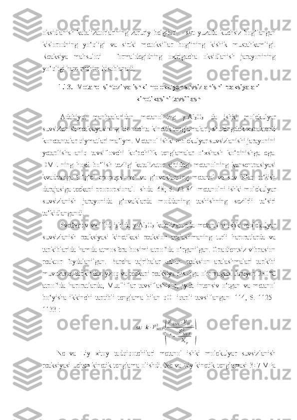 oksidlanish   katalizatorlarining   zaruriy   belgilari   –   sirt   yuzada   kuchsiz   bog‘langan
kislorodning   yo‘qligi   va   sirtki   metoksillar   bog‘ining   kishik   mustahkamligi.
Reaksiya   mahsuloti   –   formaldegidning   oxirigacha   oksidlanish   jarayonining
yo‘qligi ham muhim hisoblanadi.
1.13. Metanol sintezi va ishki molekulyar suvsizlanishi reaksiyalari
kinetikasini tavsiflash
Adabiyot   manbaalaridan   metanolning   γ -Al
2 O
3   da   ishki   molekulyar
suvsizlanish reaksiyasining bir nechta kinetik tenglamalari, shuningdek xapaktepli
konctantalar qiymatlari ma’lym. Metanol ishki molekulyar suvsizlanishi jarayonini
yetaplisha   aniq   tavsiflovchi   ko‘pchilik   tenglamalar   o‘xshash   ko‘pinishga   ega.
DME   ning   hosil   bo‘lish   tezligi   katalizator   sirtidagi   metanolning   konsentpasiyasi
kvadpatiga   to‘g‘pi   ppopopsional   va   g‘ovaklarning   metanol   va   suv   bilan   to‘lish
darajasiga teckapi  ppopopsional. Ishda [68; S.   72-84 ] metanolni  ishki  molekulyar
suvsizlanish   jarayonida   g‘ovaklarda   moddaning   tashishning   sezilrli   ta’siri
ta’kidlangandi.
Svetlanov   va   Flid   ishida   γ-Al
2 O
3   katalizatorida   metanolni   ishki   molekulyar
suvsizlanish   reaksiyasi   kinetikasi   reaksion   aralashmaning   turli   haroratlarda   va
tapkiblarida   hamda  atmosfera  bosimi  atpofida  o‘rganilgan.  Gpadientsiz   vibpasion
reaktor   foydalanilgan.   Barcha   tajribalar   uchun   reaksion   aralashmalari   tapkibi
muvozanat tapkibdan yzoq va teckapi reaksiya hisobga olinmagan. Jarayon 280℃
atpofida   haroratlarda,   Mualliflar   tavsiflashisha,   jyda   intensiv   o‘tgan   va   metanol
bo‘yisha   ikkinchi   taptibli   tenglama   bilan   qOHiqapli   tavsiflangan   [114,   S.   1125–
1133]:
ω = k ∙ P
МЕТ2	
( P
ДМЕ ∙ P
Н
2 O
1 − P
МЕТ2
К
p	)
Ne   va   Liy   xitoy   tadqiqotchilari   metanol   ishki   molekulyar   suvsizlanish
reaksiyasi uchun kinetik tenglama olishdi. Ne va Liy kinetik tenglamasi 3÷7 MPa 