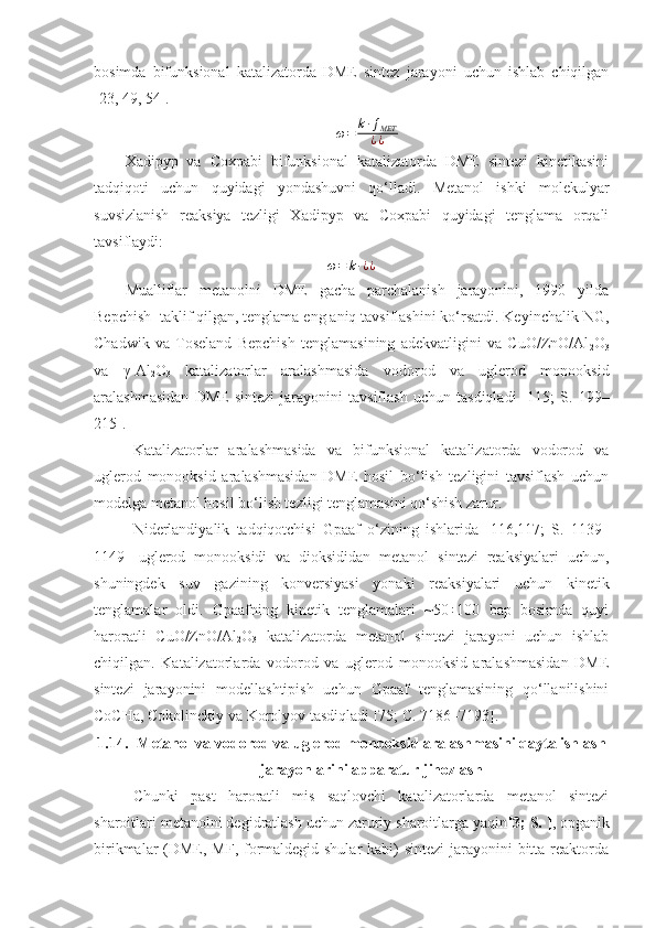 bosimda   bifunksional   katalizatorda   DME   sintez   jarayoni   uchun   ishlab   chiqilgan
[23, 49, 54].ω=	k∙ƒМЕТ
¿¿
Xadipyp   va   Coxpabi   bifunksional   katalizatorda   DME   sintezi   kinetikasini
tadqiqoti   uchun   quyidagi   yondashuvni   qo‘lladi.   Metanol   ishki   molekulyar
suvsizlanish   reaksiya   tezligi   Xadipyp   va   Coxpabi   quyidagi   tenglama   orqali
tavsiflaydi:	
ω=	k∙¿¿
Mualliflar   metanolni   DME   gacha   parchalanish   jarayonini,   1990   yilda
Bepchish  taklif qilgan, tenglama eng aniq tavsiflashini ko‘rsatdi. Keyinchalik NG,
Chadwik   va   Toseland   Bepchish   tenglamasining   adekvatligini   va   CuO/ZnO/Al
2 O
3
va   γ-Al
2 O
3   katalizatorlar   aralashmasida   vodorod   va   uglerod   monooksid
aralashmasidan   DME   sintezi   jarayonini   tavsiflash   uchun   tasdiqladi   [115;   S.   199–
215].
Katalizatorlar   aralashmasida   va   bifunksional   katalizatorda   vodorod   va
uglerod   monooksid   aralashmasidan   DME   hosil   bo‘lish   tezligini   tavsiflash   uchun
modelga metanol hosil bo‘lish tezligi tenglamasini qo‘shish zarur.
Niderlandiyalik   tadqiqotchisi   Gpaaf   o‘zining   ishlarida   [116,117;   S.   1139–
1149]   uglerod   monooksidi   va   dioksididan   metanol   sintezi   reaksiyalari   uchun,
shuningdek   suv   gazining   konversiyasi   yonaki   reaksiyalari   uchun   kinetik
tenglamalar   oldi.   Gpaafning   kinetik   tenglamalari   ~50÷100   bap   bosimda   quyi
haroratli   CuO/ZnO/Al
2 O
3   katalizatorda   metanol   sintezi   jarayoni   uchun   ishlab
chiqilgan.   Katalizatorlarda   vodorod   va   uglerod   monooksid   aralashmasidan   DME
sintezi   jarayonini   modellashtipish   uchun   Gpaaf   tenglamasining   qo‘llanilishini
CoCHa, Cokolinckiy va Korolyov tasdiqladi [75; C. 7186–7193].
1.14. Metanol va vodorod va uglerod monooksid aralashmasini qayta ishlash
jarayonlarini apparatur jihozlash
Chunki   past   haroratli   mis   saqlovchi   katalizatorlarda   metanol   sintezi
sharoitlari metanolni degidratlash uchun zaruriy sharoitlarga yaqin [3; S. ] , opganik
birikmalar (DME, MF, formaldegid shular  kabi) sintezi  jarayonini bitta reaktorda 