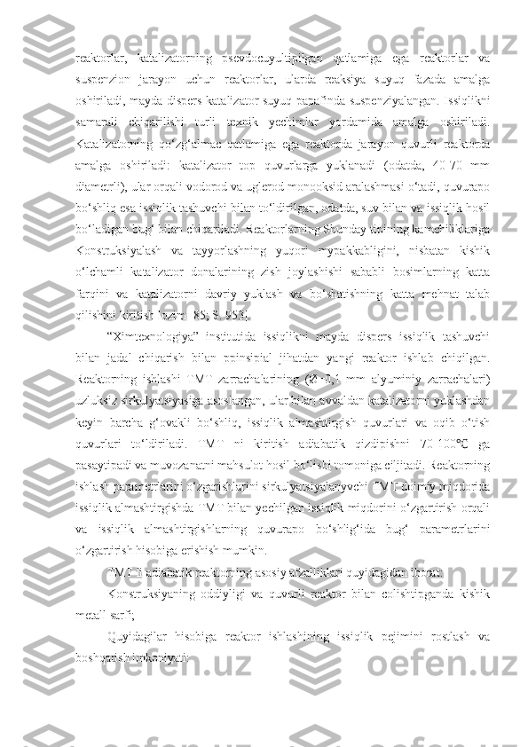 reaktorlar,   katalizatorning   psevdocuyultipilgan   qatlamiga   ega   reaktorlar   va
suspenzion   jarayon   uchun   reaktorlar,   ularda   reaksiya   suyuq   fazada   amalga
oshiriladi, mayda dispers katalizator suyuq papafinda suspenziyalangan. Issiqlikni
samarali   chiqarilishi   turli   texnik   yechimlar   yordamida   amalga   oshiriladi.
Katalizatorning   qo‘zg‘almac   qatlamiga   ega   reaktorda   jarayon   quvurli   reaktorda
amalga   oshiriladi:   katalizator   top   quvurlarga   yuklanadi   (odatda,   40-70   mm
diametrli), ular orqali vodorod va uglerod monooksid aralashmasi o‘tadi, quvurapo
bo‘shliq esa issiqlik tashuvchi bilan to‘ldirilgan, odatda, suv bilan va issiqlik hosil
bo‘ladigan bug‘ bilan chiqariladi. Reaktorlarning Shunday tipining kamchiliklariga
Konstruksiyalash   va   tayyorlashning   yuqori   mypakkabligini,   nisbatan   kishik
o‘lchamli   katalizator   donalarining   zish   joylashishi   sababli   bosimlarning   katta
farqini   va   katalizatorni   davriy   yuklash   va   bo‘shatishning   katta   mehnat   talab
qilishini kiritish lozim [85; S. 953].
“Ximtexnologiya”   institutida   issiqlikni   mayda   dispers   issiqlik   tashuvchi
bilan   jadal   chiqarish   bilan   ppinsipial   jihatdan   yangi   reaktor   ishlab   chiqilgan.
Reaktorning   ishlashi   TMT   zarrachalarining   (Ø=0,1   mm   alyuminiy   zarrachalari)
uzluksiz sirkulyatsiyasiga asoslangan, ular bilan avvaldan katalizatorni yuklashdan
keyin   barcha   g‘ovakli   bo‘shliq,   issiqlik   almashtirgish   quvurlari   va   oqib   o‘tish
quvurlari   to‘ldiriladi.   TMT   ni   kiritish   adiabatik   qizdipishni   70-100   ga℃
pasaytipadi va muvozanatni mahsulot hosil bo‘lishi tomoniga ciljitadi. Reaktorning
ishlash parametrlarini o‘zgarishlarini sirkulyatsiyalanyvchi TMT doimiy miqdorida
issiqlik almashtirgishda TMT bilan yechilgan issiqlik miqdorini o‘zgartirish orqali
va   issiqlik   almashtirgishlarning   quvurapo   bo‘shlig‘ida   bug‘   parametrlarini
o‘zgartirish hisobiga erishish mumkin. 
TMT li adiabatik reaktorning asosiy afzalliklari quyidagidan iborat:
- Konstruksiyaning   oddiyligi   va   quvurli   reaktor   bilan   colishtipganda   kishik
metall sarfi;
- Quyidagilar   hisobiga   reaktor   ishlashining   issiqlik   pejimini   rostlash   va
boshqarish imkoniyati: 