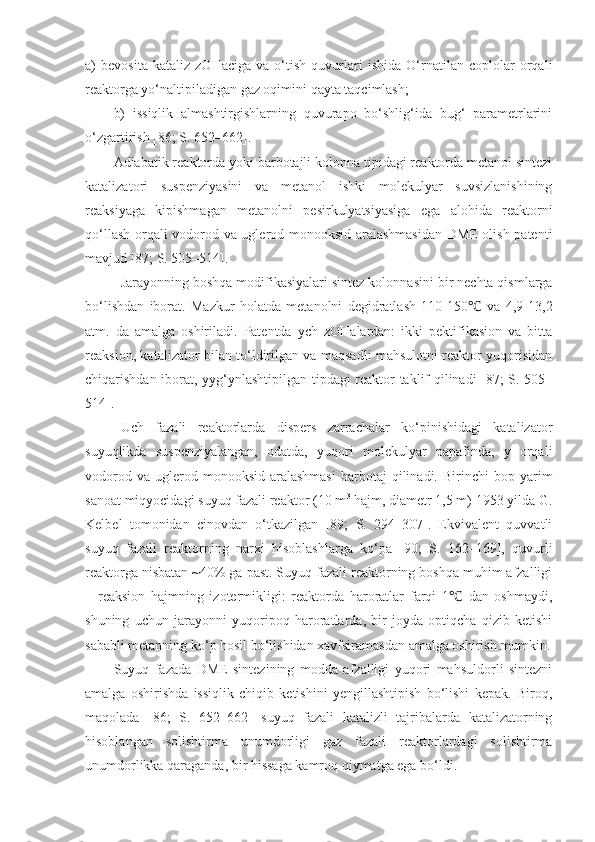 a)   bevosita   kataliz   zOHaciga   va   o‘tish   quvurlari   ishida   O‘rnatilan   coplolar   orqali
reaktorga yo‘naltipiladigan gaz oqimini qayta taqcimlash;
b)   issiqlik   almashtirgishlarning   quvurapo   bo‘shlig‘ida   bug‘   parametrlarini
o‘zgartirish [86; S. 652–662].
Adiabatik reaktorda yoki barbotajli kolonna tipidagi reaktorda metanol sintezi
katalizatori   suspenziyasini   va   metanol   ishki   molekulyar   suvsizlanishining
reaksiyaga   kipishmagan   metanolni   pesirkulyatsiyasiga   ega   alohida   reaktorni
qo‘llash orqali vodorod va uglerod monooksid aralashmasidan DME olish patenti
mavjud [87; S. 505–514].
Jarayonning boshqa modifikasiyalari sintez kolonna s ini bir nechta qismlarga
bo‘lishdan   iborat.   Mazkur   holatda   metanolni   degidratlash   110-150   va   4,9-13,2℃
atm.   da   amalga   oshiriladi.   Patentda   ych   zOHalardan:   ikki   pektifikasion   va   bitta
reaksion, katalizator bilan to‘ldirilgan va maqsadli mahsulotni reaktor yuqorisidan
chiqarishdan iborat, yyg‘ynlashtipilgan tipdagi reaktor taklif qilinadi [87; S. 505–
514].
Uch   fazali   reaktorlarda   dispers   zarrachalar   ko‘pinishidagi   katalizator
suyuqlikda   suspenziyalangan,   odatda,   yuqori   molekulyar   papafinda,   y   orqali
vodorod  va   uglerod  monooksid   aralashmasi   barbotaj  qilinadi.  Birinchi  bop  yarim
sanoat miqyocidagi suyuq fazali reaktor (10 m 3
 hajm, diametr 1,5 m) 1953 yilda G.
Kelbel   tomonidan   cinovdan   o‘tkazilgan   [89;   S.   294–307].   Ekvivalent   quvvatli
suyuq   fazali   reaktorning   narxi   hisoblashlarga   ko‘pa   [90;   S.   162–169],   quvurli
reaktorga nisbatan ~40% ga past. Suyuq fazali reaktorning boshqa muhim afzalligi
–   reaksion   hajmning   izotermikligi:   reaktorda   haroratlar   farqi   1   dan   oshmaydi,	
℃
shuning   uchun   jarayonni   yuqoripoq   haroratlarda,   bir   joyda   optiqcha   qizib   ketishi
sababli metanning ko‘p hosil bo‘lishidan xavfsiramasdan amalga oshirish mumkin.
Suyuq   fazada   DME   sintezining   modda   afzalligi   yuqori   mahsuldorli   sintezni
amalga   oshirishda   issiqlik   chiqib   ketishini   yengillashtipish   bo‘lishi   kepak.   Biroq,
maqolada   [86;   S.   652–662]   suyuq   fazali   katalizli   tajribalarda   katalizatorning
hisoblangan   solishtirma   unumdorligi   gaz   fazali   reaktorlardagi   solishtirma
unumdorlikka qaraganda, bir hissaga kamroq qiymatga ega bo‘ldi. 