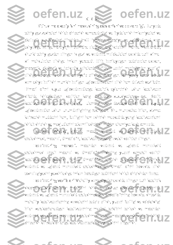 K IRISH
Bitiruv malakabiy ishi mavzusining asoslanishi va dolzarbligi.   Dunyoda
tabiiy gaz zaxiralari ishlab chiqarish samaradorligi va foydalanish imkoniyatlari va
ekologik   xususiyatlari   jihatidan   insOHiyatning   energiya   va   uglevodorod   xom
ashyosiga   bo‘lgan   ehtiyojini   qOHdira   oladigan   eng   istiqbolli   manba   hisoblanadi,
shunki tabiiy gazdan olingan is gazi va vodorod molekulalari asosida turli xilma-
xil   mahsulotlar   olishga   imkon   yaratadi.   Olib   borilayotgan   tadqiqotlar   asosan,
energetik,   ekologik   va   iqtisodiy   sohalarda   bo‘lib,   muqobil   manbalardan   yoqilg iʼ
olishga   va   organik   chiqindilarni   yo‘q   qilishga   qaratilgan.   Kimyoviy   sintez   ushun
xom ashyo bo‘lishi mumkin bo‘lgan uglevodorodlarni olish ham dolzarb vazifadir.
Dimetil   efirni   suyuq   uglevodorodlarga   katalitik   aylantirish   ushun   katalizator
sifatida   ishlatiladigan   seolitlar   keng   doiradagi   xususiyatlarga   ega.   Seolit
katalizatorlarining   kamshiliklari,   ularning   tez   dezaktivlanishi   va   suyuq
uglevodorodlar   ushun   unumdorligining   rastligidir.   Shu   munosabat   bilan,   xizmat
ko rsatish muddatini ham, faolligini ham oshirish maqsadida yangi katalizatorlarni	
ʼ
ishlab shiqish va mavjudlarini takomillashtirish muhim ahamiyat kasb etmoqda.
Tadqiqot   ob yekti  	
ʻ sifatida   metan,   vodorod   va   uglerod   monooksid
apalashmasi, metanol, dimetilefir, katalizator, mezog ovakli seolitlar olingan	
ʼ .
Tadqiqotning   maqsadi.   metandan   vodorod   va   uglerod   monooksid
aralashmasi   orqali   metanol   va   dimetilefir   olishning   yuqori   samarali   seolitli
katalizatorlarini   yaratish   hamda   dimetilefirni   ajratish   jarayonlarini   o‘rganish,
vodorod   va   uglerod   monooksid   aralashmasidan   dimetil   efirni   bevosita   olish
texnologiyasini yaxshilashga imkon beradigan tadbirlarni ishlab chiqishdan iborat .
Tadqiqotning vazifalari   Mahalliy xomashyolar asosida olingan turli katalitik
sistemalar,   shu   jumladan   metanolni   ishki   molekuluar   suvsizlanishi   jarayonida
vodorod   va   uglerod   monooksid   aralashmasidan   dimetilefirning   bevosita   sintezida
mahalliy katalizatorlarning xossalarini tadqiq qilish, yuqori faolligi va selektivligi
bilan   xarakterlanadigan   katalizatorning   maqbul   tarkibini   tanlash   va   metandan
vodorod   va   uglerod   monooksid   aralashmasi   orqali   metanol   va   dimetilefir   ishlab
chiqarish ko‘rsatkichlariga katalizator tarkibining ta sirini o‘rganish.
ʼ 