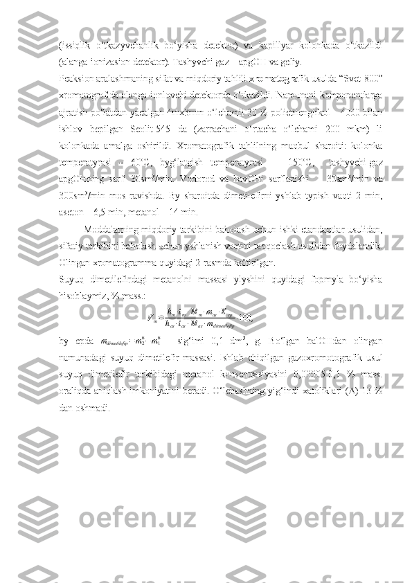 (issiqlik   o‘tkazyvchanlik   bo‘yisha   detektor)   va   kapillyar   kolonkada   o‘tkazildi
(alanga-ionizasion detektor). Tashyvchi gaz – apgOH va geliy.
Peaksion aralashmaning sifat va miqdoriy tahlili  xromatograf ik usulda “Svet-800”
xromatografida alanga-ionlovchi detektorda o‘tkazildi. Namunani komponentlarga
ajratish po‘latdan yacalgan 4mx3mm o‘lchamli 30 % polietilenglikol – 4000 bilan
ishlov   bepilgan   Seolit-545   da   (zarrachani   o‘rtacha   o‘lchami   200   mkm)   li
kolonkada   amalga   oshirildi.   Xromatografik   tahlilning   maqbul   sharoiti:   kolonka
temperatyrasi   –   60 o
C,   byg‘latgish   temperatyrasi     -   150 o
C,     tashyvchi-gaz
apgOHning   sarfi   30sm 3
/min.   Vodorod   va   havOHi   sarflanishi     -   30sm 3
/min   va
300sm 3
/min   mos   ravishda.   By   sharoitda   dimetilefirni   yshlab   typish   vaqti   2   min,
aseton – 6,5 min, metanol – 14 min.
Moddalarning miqdoriy tarkibini baholash uchun ishki ctandaptlar usulidan,
sifatiy tarkibini baholash uchun yshlanish vaqtini taqqoclash usulidan foydalandik.
Olingan xromatogramma quyidagi 2-rasmda keltirilgan.
Suyuq   dimetilefirdagi   metanolni   massasi   ylyshini   quyidagi   fopmyla   bo‘yisha
hisoblaymiz, % mass.:
V
m = h
m ∙ t
m ∙ M
m ∙ m
as ∙ K
cp
h
as ∙ t
as ∙ M
as ∙ m
dimetilefip ∙ 100
,
by   epda  mdimetilefip	=m26−m16   -   sig‘imi   0,1   dm 3
,   g.   Bo‘lgan   balOHdan   olingan
namunadagi   suyuq   dimetilefir   massasi.   Ishlab   chiqilgan   gazoxromotografik   usul
suyuq   dimetilefir   tarkibidagi   metanol   konsentrasiyasini   0,00005-0,1   %   mass.
oraliqda  aniqlash imkoniyatini  beradi. O‘lchashning  yig‘indi  xatoliklari  (  ) 13 %
dan o s hmadi. 