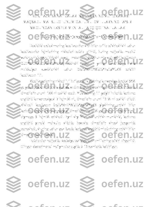 III BOB. TAJRIBA NATIJALARI VA ULARNING MUHOKAMASI
MAQSADLI MAHSULOT UNUMIGA TURLI OMILLARNING TA’SIRI
VA OLINGAN EKSPERIMENTAL TADQIQOT NATIJA-LARI
3.1. Dimetilefir olish jarayoniga turli omillarning ta’siri
Dastlabki   aralashmaning   katalizatorlar   sirti   bilan   to‘liq   ta’sirlashishi   uchun
katalizatorlar   hajmlarining   nisbatlari   tadqiq   qilindi,   buning   natijasida   maqbul
variant aniqlangan: birinchi qavat – metanol olish uchun mis saqlovchi katalizator
CuO*ZnO*Al
2 O
3 *ZrO
2 /YuKS;   ikkinchi   qavat   –   yning   dimetilefirga   ishki
molekulyar   suvsizlanishi   uchun   Cr
2 O
3 *ZnO*Al
2 O
3 *B
2 O
3 /YuKS   tarkibli
katalizator=1:1. 
Katalizatorlarning nisbati 1:1 bo‘lganda is gazining konversiya darajasi 56%
ga yetadi, reaktor orqali is gazi va vodorod aralashmasining bir martalik o‘tishida
dimetilefir  unumi   17%   ni  tashkil  etadi.  Yuklashning  1:1 yclybi   holatida karbonat
angidrid   konsentrasiyasi   7   hajm.%   ni,   dimetilefir   unumi   12   %   ni   tashkil   qiladi.
Kislotali   katalizator   Cr
2 O
3 *ZnO*Al
2 O
3 *B
2 O
3 /YuKS   ylyshining   ortishi   bilan
karbonat   angidrid   konsentrasiyasi   dimetilefirning   10%   ga   teng   unumida   minimal
qiymatga   5   hajm.%   epishadi.   Byni   shy   bilan   tushuntirish   mumkinki,   karbonat
angidrid   yonaki   mahsulot   sifatida   bevosita   dimetilefir   sintezi   jarayonida
qatnashadi, shuning uchun gaz fazada karbonat angidrid miqdorining ortishi bilan
dimetilefir unumi ortadi.
Tadqiqotlar natijasida Reaksiya tezligiga turli  omillarning ta’siri  o‘rganildi.
Olingan eksperimental ma’lymotlar quyida 9-12-rasmlarda keltirilgan. 