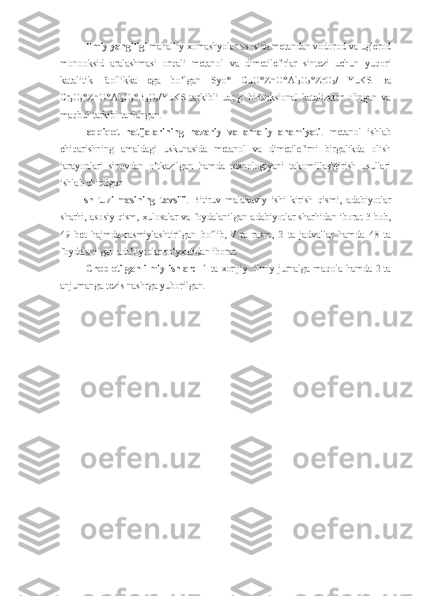 Ilmiy yangiligi  mahalliy xomashyolar asosida metandan vodorod va uglerod
monooksid   aralashmasi   orqali   metanol   va   dimetilefirlar   sintezi   uchun   yuqori
katalitik   faollikka   ega   bo ‘ lgan   Syo*   CuO*ZnO*Al
2 O
3 *ZrO
2 /   YuKS   вa
Cr
2 O
3 *ZnO*Al
2 O
3 *B
2 O
3 /YuKS   tarkibli   uangi   bifunksional   katalizator   olingan   va
maqbul tarkibi tanlangan .
Tadqiqot   natijalarining   nazariy   va   amaliy   ahamiyati .   metanol   ishlab
chiqarishning   amaldagi   uskunasida   metanol   va   dimetilefirni   birgalikda   olish
jarayonlari   sinovdan   o‘tkazilgan   hamda   texnologiyani   takomillashtirish   usullari
ishlab chiqilgan
Ish   tuzilmasining   tavsifi .   Bitiruv   malakaviy   ishi   kirish   qismi,   adabiyotlar
sharhi, asosiy qism, xulosalar va foydalanilgan adabiyotlar sharhidan iborat 3 bob,
49   bet   hajmda   rasmiylashtirilgan   bo lib,   7   ta   rasm,   2   ta   jadvallar   hamda   48   taʻ
foydalanilgan adabiyotlar ro‘yxatidan iborat.
               Chop etilgan ilmiy ishlar:     1 ta xorijiy   ilmiy jurnalga maqola hamda 2 ta
anjumanga tezis nashrga yuborilgan. 