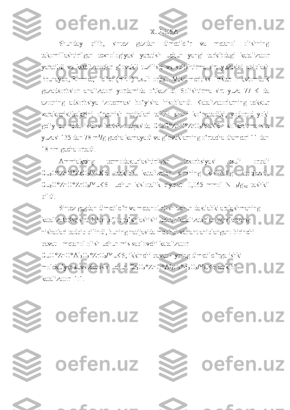 XULOSA
Shunday   qilib,   sintez   gazdan   dimetilefir   va   metanol   olishning
takomillashtirilgan   texnologiyasi   yaratish   uchun   yangi   tarkibdagi   katalizator
yaratildi   va   katalizatorlar   g‘ovakli   tuzilishi   va   solishtirma   sirt   yuzasini   aniqlash
Brunayep,   Emmet,   Teller   (BET)   usuli   orqali   Misromeritiss   Tristar   II   avtomatik
gazadsorbsion   analizatori   yordamida   o‘tkazildi.   Solishtirma   sirt   yuza   77   K   da
azotning   adsorbsiya   izotermasi   bo‘yisha   hisoblandi.   Katalizatorlarning   tekstur
xarakteristikalarini   o‘rganish   natijalari   tahlili   shuni   ko‘rsatadiki,   vodorod   yoki
geliy   oqimida   ishlov   berish   natijasida   Cu
2 O*ZnO*ZrO
2 /YuKS     solishtirma   sirt
yuzasi 135 dan 78 m 2
/g gacha kamayadi va g‘ovaklarning o‘rtacha diametri 11 dan
18 nm gacha ortadi.
Ammiakning   termodasturlashtirilgan   desorbsiyasi   usuli   orqali
Cu
2 O*ZnO*ZrO
2 /YuKS   tarkibli   katalizator   sirtining   kislotaligi   aniqlandi.
Cu
2 O*ZnO*ZrO
2 /YuKS     uchun   kislotalik   qiymati   0,065   mmol   NH
3 /g
kat   tashkil
qildi.
Sintez gazdan dimetilefir va metanol olish uchun dastlabki aralashmaning 
katalizatorlar sirti bilan to‘liq ta’sirlashishi uchun katalizatorlar hajmlarining 
nisbatlari tadqiq qilindi, buning natijasida maqbul variant aniqlangan: birinchi 
qavat – metanol olish uchun mis saqlovchi katalizator 
CuO*ZnO*Al
2 O
3 *ZrO
2 /YuKS; ikkinchi qavat – yning dimetilefirga ishki 
molekulyar suvsizlanishi uchun Cr
2 O
3 *ZnO*Al
2 O
3 *B
2 O
3 /YuKS tarkibli 
katalizator=1:1. 