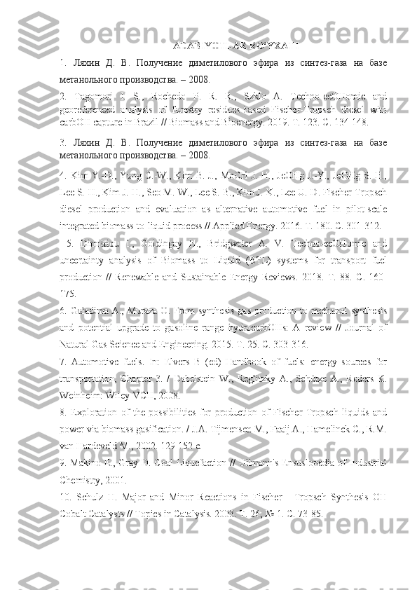 ADABIYOTLAR RO‘YXATI
1.   Ляхин   Д.   В.   Получение   диметилового   эфира   из   синтез-газа   на   базе
метанольного производства. – 2008.
2.   Tagomori   I.   S.,   Rochedo   P.   R.   R.,   Szklo   A.   Techno-ecOHomic   and
georeferenced   analysis   of   forestry   residues-based   Fischer-Tropsch   diesel   with
carbOH capture in Brazil // Biomass and Bioenergy.  2019.  T . 123.  C . 134-148. 
3.   Ляхин   Д.   В.   Получение   диметилового   эфира   из   синтез-газа   на   базе
метанольного производства. – 2008.
4.   Kim   Y.-D.,   Yang   C.-W.,   Kim   B.-J.,   MoOH   J.-H.,   JeOHg   J.-Y.,   JeOHg   S.-H.,
Lee S.-H., Kim J.-H., Seo M.-W., Lee S.-B., Kim J.-K., Lee U.-D. Fischer-Tropsch
diesel   production   and   evaluation   as   alternative   automotive   fuel   in   pilot-scale
integrated biomass-to-liquid process // Applied Energy. 2016. T. 180. C. 301-312.
  5.   Dimitriou   I.,   Goldingay   H.,   Bridgwater   A.   V.   Techno-ecOHomic   and
uncertainty   analysis   of   Biomass   to   Liquid   (BTL)   systems   for   transport   fuel
production   //   Renewable   and   Sustainable   Energy   Reviews.   2018.   T.   88.   C.   160-
175. 
6. Galadima A., Muraza  O. From  synthesis  gas production to methanol  synthesis
and   potential   upgrade   to   gasoline   range   hydrocarbOHs:   A   review   //   Journal   of
Natural Gas Science and Engineering. 2015. T. 25. C. 303-316. 
7.   Automotive   fuels.   In:   Elvers   B   (ed)   Handbook   of   fuels:   energy   sources   for
transportation,   Chapter   3.   /   Dabelstein   W.,   Reglitzky   A.,   Schütze   A.,   Reders   K.
Weinheim: Wiley-VCH, 2008.
8.   Exploration   of   the   possibilities   for   production   of   Fischer   Tropsch   liquids   and
power via biomass gasification. / J.A. Tijmensen M., Faaij A., Hamelinck C., R.M.
van Hardeveld M., 2002. 129-152 c. 
9. Makino E., Gray D. Coal  Liquefaction // Ullmann's  Ensuslopedia  of  Industrial
Chemistry, 2001. 
10.   Schulz   H.   Major   and   Minor   Reactions   in   Fischer   -   Tropsch   Synthesis   OH
Cobalt Catalysts // Topics in Catalysis. 2003. T. 26, № 1. C. 73-85.  
