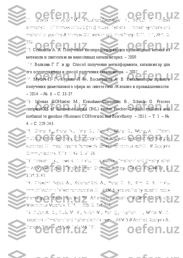 11.   Iglesias   GOHzalez   M.,   Kraushaar-Czarnetzki   B.,   Schaub   G.   Process
comparisOH   of   biomass-toliquid   (BtL)   routes   Fischer в   -   Tropsch   synthesis   and
methanol to gasoline // Biomass COHversion and Biorefinery.  2011.  T . 1, № 4.  C .
229. 
12.   Сенников А. А. Получение кислородсодержащих производных метана из
метанола и синтезгаза на нанесённых катализаторах. – 2009.
  13.   Волкова  Г.  Г.  и  др.  Способ  получения   метилформиата,  катализатор   для
его осуществления и способ получения катализатора. – 2002.
14.   Мусич   П.   Г.,   Курина   Л.   Н.,   Восмериков   А.   В.   Катализаторы   прямого
получения диметилового эфира из синтез-газа //Катализ в промышленности.
– 2014. – №.  6. –  С . 33-37.  
15.   Iglesias   GOHzalez   M.,   Kraushaar-Czarnetzki   B.,   Schaub   G.   Process
comparisOH   of   biomass-to-liquid   (BtL)   routes   Fischer–Tropsch   synthesis   and
methanol to gasoline //Biomass COHversion and Biorefinery. – 2011. –  Т . 1. – №.
4. – C. 229-243.
16.   Cheng   S.,   Shang   N.,   Feng   C.,   Gao   S.,   Wang   C.,   Wang   Z.   Efficient
multicomponent   synthesis   of   propargylamines   catalyzed   by   copper   nanoparticles
supported   OH   metal-organic   framework   derived   nanoporous   carbOH   //   Catalysis
Communications. 2017. T. 89. C. 91-95. 
17 . Forester T. R., Howe R. F. In situ FTIR studies of methanol and dimethyl ether
in   ZSM-5   //   Journal   of   the   American   Chemical   Society.   1987.   T.   109,   №   17.   C.
5076-5082. 
18 .   Ghavami   Nejad   A.,   Kalantarifard   A.,   Yang   G.   S.,   Kim   C.   S.   In-situ
immobilization  of  silver  nanoparticles   OH  ZSM-5  type  zeolite   by  catechol  redox
chemistry,   a   green   catalyst   for   A3-coupling   reaction   //   Microporous   and
Mesoporous Materials. 2016. T. 225. C. 296-302. 
19 .   Gujar   A.   C.,   Guda   V.   K.,   Nolan   M.,   Yan   Q.,   Toghiani   H.,   White   M.   G.
Reactions of methanol and higher alcohols over H-ZSM-5 // Applied Catalysis A:
General. 2009. T. 363, № 1. C. 115-121.  