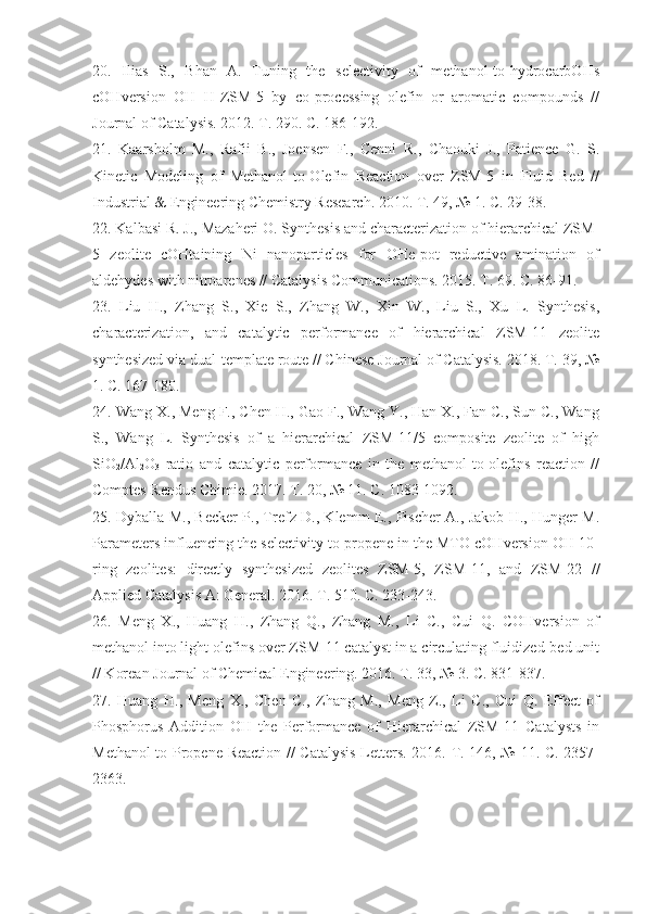 20 .   Ilias   S.,   Bhan   A.   Tuning   the   selectivity   of   methanol-to-hydrocarbOHs
cOHversion   OH   H-ZSM-5   by   co-processing   olefin   or   aromatic   compounds   //
Journal of Catalysis. 2012. T. 290. C. 186-192. 
21 .   Kaarsholm   M.,   Rafii   B.,   Joensen   F.,   Cenni   R.,   Chaouki   J.,   Patience   G.   S.
Kinetic   Modeling   of   Methanol-to-Olefin   Reaction   over   ZSM-5   in   Fluid   Bed   //
Industrial & Engineering Chemistry Research. 2010. T. 49, № 1. C. 29-38. 
22.  Kalbasi R. J., Mazaheri O. Synthesis and characterization of hierarchical ZSM-
5   zeolite   cOHtaining   Ni   nanoparticles   for   OHe-pot   reductive   amination   of
aldehydes with nitroarenes // Catalysis Communications. 2015. T. 69. C. 86-91.
23 .   Liu   H.,   Zhang   S.,   Xie   S.,   Zhang   W.,   Xin   W.,   Liu   S.,   Xu   L.   Synthesis,
characterization,   and   catalytic   performance   of   hierarchical   ZSM-11   zeolite
synthesized via dual-template route // Chinese Journal of Catalysis. 2018. T. 39, №
1. C. 167-180. 
24.  Wang X., Meng F., Chen H., Gao F., Wang Y., Han X., Fan C., Sun C., Wang
S.,   Wang   L.   Synthesis   of   a   hierarchical   ZSM-11/5   composite   zeolite   of   high
SiO
2 /Al
2 O
3   ratio   and   catalytic   performance   in   the   methanol-to-olefins   reaction   //
Comptes Rendus Chimie. 2017. T. 20, № 11. C. 1083-1092.
25 . Dyballa M., Becker P., Trefz D., Klemm E., Fischer A., Jakob H., Hunger M.
Parameters influencing the selectivity to propene in the MTO cOHversion OH 10-
ring   zeolites:   directly   synthesized   zeolites   ZSM-5,   ZSM-11,   and   ZSM-22   //
Applied Catalysis A: General. 2016. T. 510. C. 233-243. 
26 .   Meng   X.,   Huang   H.,   Zhang   Q.,   Zhang   M.,   Li   C.,   Cui   Q.   COHversion   of
methanol into light olefins over ZSM-11 catalyst in a circulating fluidized-bed unit
// Korean Journal of Chemical Engineering. 2016. T. 33, № 3. C. 831-837. 
27 .   Huang   H.,   Meng   X.,   Chen   C.,   Zhang   M.,   Meng   Z.,   Li   C.,   Cui   Q.   Effect   of
Phosphorus   Addition   OH   the   Performance   of   Hierarchical   ZSM-11   Catalysts   in
Methanol to Propene Reaction // Catalysis Letters. 2016. T. 146, № 11. C. 2357-
2363.  