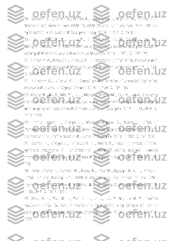 28.   CatizzOHe E., Cirelli  Z., Aloise A., Lanzafame P., Migliori M., Giordano G.
Methanol   cOHversion   over   ZSM-12,   ZSM-22   and   EU-1   zeolites:   from   DME   to
hydrocarbOHs production // Catalysis Today. 2018. T. 304. C. 39-50. 
2 9.   Han   L.,   Zhao   X.,   Yu   H.,   Hu   Y.,   Li   D.,   Sun   D.,   Liu   M.,   Chang   L.,   Bao   W.,
Wang J. Preparation of SSZ-13 zeolites and their NH
3 -selective catalytic reduction
activity // Microporous and Mesoporous Materials. 2017. T. 261. C. 126-136. 
30 . Bohstrom Z., Arstad B., Lillerud K. P. Preparation of high silica chabazite with
cOHtrollable particle size // Microporous and Mesoporous Materials. 2016. T. 195.
C. 294-302. 
3 1.   Bohstrom   Z.,   Lillerud   K.   P.   Crystal   growth   kinetics   of   unseeded   high   silica
chabazite // Journal of Crystal Growth. 2018. T. 498. C. 154-159. 
32.  Zhang M., Xu S., Wei Y., Li J., Wang J., Zhang W., Gao S., Liu Z. Changing
the   balance   of   the   MTO   reaction   dual-susle   mechanism:   Reactions   over   ZSM-5
with varying cOHtact times // Chinese Journal of Catalysis. 2016. T. 37, № 8. C.
1413-1422. 
33 .   Pinilla-Herrero   I.,   Olsbye   U.,   Marquez-Alvarez   C.,   Sastre   E.   Effect   of
framework topology of SAPO catalysts OH selectivity and deactivation profile in
the methanol-to-olefins reaction // Journal of Catalysis. 2017. T. 352. C. 191-207.
34 .   Campo   P.,   Olsbye   U.,   Lillerud   K.   P.,   Svelle   S.,   Beato   P.   Impact   of   post-
synthetic   treatments   OH   unidirectional   H-ZSM-22   zeolite   catalyst:   Towards
improved clean  MTG catalytic process  //  Catalysis  Today. 2018. T. 299. C. 135-
145. 
35 .  Perez-Uriarte  P.,  Gamero  M.,   Ateka  A.,  Diaz   M.,  Aguayo  A.   s.  T.,  Bilbao  J.
Effect   of   the   Acidity   of   HZSM-5   Zeolite   and   the   Binder   in   the   DME
Transformation to Olefins // Industrial  &  Engineering Chemistry Research. 2016.
T. 55, № 6. C. 1513-1521. 
36 .   Zhao   S.-F.,   Yao   X.-T.,   Yan   B.-H.,   Li   L.,   Liu   Y.-M.,   He   M.-Y.   Flexible
regulation   of   C
3=   C
2=   ratio   in   methanol-to-hydrocarbOHs   by   delicate   cOHtrol   of
acidity of ZSM-5 catalyst // Chinese Chemical Letters. 2017. T. 28, № 6. C. 1318-
1323.  