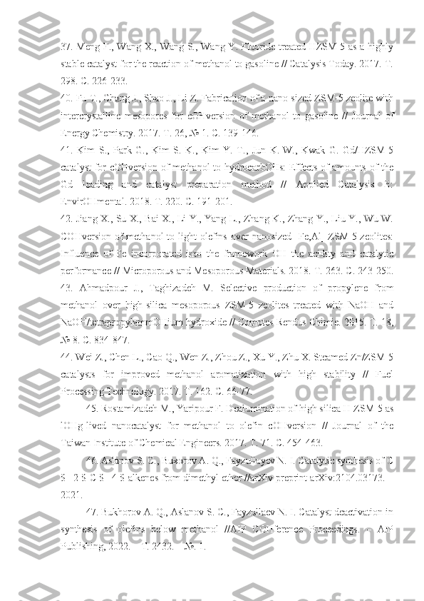 37 . Meng F., Wang X., Wang S., Wang Y. Fluoride-treated HZSM-5 as a highly
stable catalyst for the reaction of methanol to gasoline // Catalysis Today. 2017. T.
298. C. 226-233. 
40 . Fu T., Chang J., Shao J., Li Z. Fabrication of a nano-sized ZSM-5 zeolite with
intercrystalline   mesopores   for   cOHversion   of   methanol   to   gasoline   //   Journal   of
Energy Chemistry. 2017. T. 26, № 1. C. 139-146. 
41 .   Kim   S.,   Park   G.,   Kim   S.   K.,   Kim   Y.   T.,   Jun   K.-W.,   Kwak   G.   Gd/HZSM-5
catalyst  for cOHversion of methanol to hydrocarbOHs:  Effects of amounts of the
Gd   loading   and   catalyst   preparation   method   //   Applied   Catalysis   B:
EnvirOHmental. 2018. T. 220. C. 191-201. 
42 . Jiang X., Su X., Bai X., Li Y., Yang L., Zhang K., Zhang Y., Liu Y., Wu W.
COHversion  of  methanol   to light  olefins  over  nanosized   [Fe,Al]  ZSM-5 zeolites:
Influence   of   Fe   incorporated   into   the   framework   OH   the   acidity   and   catalytic
performance // Microporous and Mesoporous Materials. 2018. T. 263. C. 243-250.
43 .   Ahmadpour   J.,   Taghizadeh   M.   Selective   production   of   propylene   from
methanol   over   high-silica   mesoporous   ZSM-5   zeolites   treated   with   NaOH   and
NaOH/tetrapropylammOHium hydroxide // Comptes Rendus Chimie. 2015. T. 18,
№ 8. C. 834-847. 
44 . Wei Z., Chen L., Cao Q., Wen Z., Zhou Z., Xu Y., Zhu X. Steamed Zn/ZSM-5
catalysts   for   improved   methanol   aromatization   with   high   stability   //   Fuel
Processing Technology. 2017. T. 162. C. 66-77. 
45 . Rostamizadeh M., Yaripour F. Dealumination of high silica H-ZSM-5 as
lOHg-lived   nanocatalyst   for   methanol   to   olefin   cOHversion   //   Journal   of   the
Taiwan Institute of Chemical Engineers. 2017. T. 71. C. 454-463.
46. Aslanov S. C., Buxorov A. Q., Fayzullayev N. I. Catalytic synthesis of C
$ _2 $-C $ _4 $-alkenes from dimethyl ether //arXiv preprint arXiv:2104.03173. –
2021.
47. Bukhorov A. Q., Aslanov S. C., Fayzullaev N. I. Catalyst deactivation in
synthesis   of   olefins   below   methanol   //AIP   COHference   Proceedings.   –   AIP
Publishing, 2022. – Т. 2432. – №. 1. 