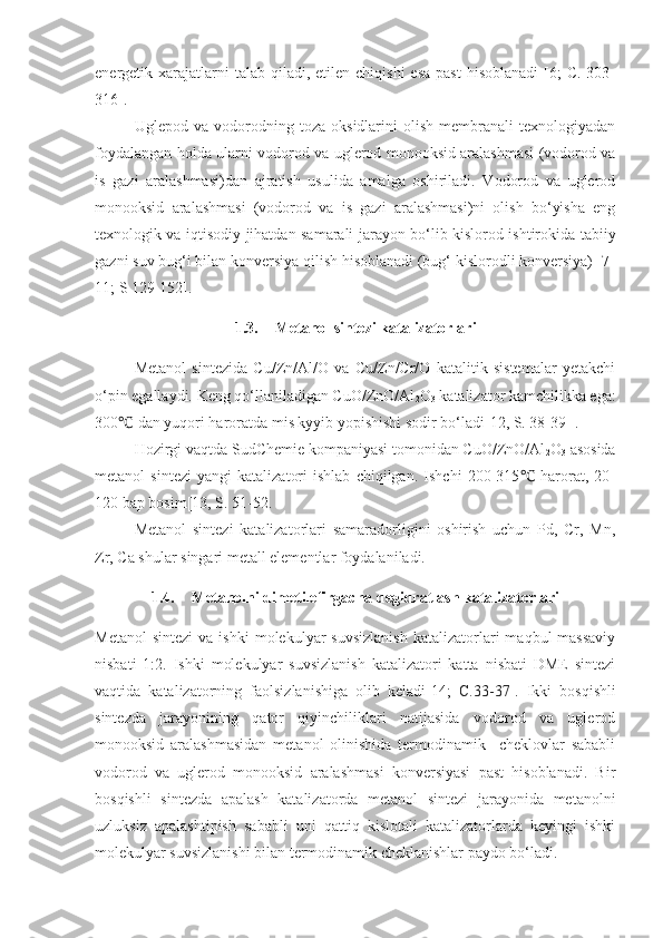 energetik xarajatlarni  talab  qiladi, etilen  chiqishi   esa  past  hisoblanadi  [6;  C.  303-
316].
Uglepod   va   vodorodning   toza   oksidlarini   olish   membranali   texnologiyadan
foydalangan holda ularni vodorod va uglerod monooksid aralashmasi (vodorod va
is   gazi   aralashmasi)dan   ajratish   usulida   amalga   oshiriladi.   Vodorod   va   uglerod
monooksid   aralashmasi   (vodorod   va   is   gazi   aralashmasi)ni   olish   bo‘yisha   eng
texnologik va iqtisodiy jihatdan samarali jarayon bo‘lib kislorod ishtirokida tabiiy
gazni suv bug‘i bilan konversiya qilish hisoblanadi (bug‘ kislorodli konversiya) [7-
11; S 129-152]. 
1.3. Metanol sintezi katalizatorlari
Metanol   sintezida   Cu/Zn/Al/O   va   Cu/Zn/Cr/O   katalitik   sistemalar   yetakchi
o‘pin egallaydi. Keng qo‘llaniladigan CuO/ZnO/Al
2 O
3  katalizator kamchilikka ega:
300  dan yuqori haroratda mis kyyib yopishishi sodir bo‘ladi[12, S. 38-39 ].℃
Hozirgi vaqtda SudChemie kompaniyasi tomonidan CuO/ZnO/Al
2 O
3  asosida
metanol   sintezi   yangi   katalizatori   ishlab   chiqilgan.   Ishchi   200-315   harorat,   20-	
℃
120 bap bosim[13, S. 51-52.
Metanol   sintezi   katalizatorlari   samaradorligini   oshirish   uchun   Pd,   Cr,   Mn,
Zr, Ca shular singari metall elementlar foydalaniladi.
1.4. Metanolni dimetilefirgacha degidratlash katalizatorlari
Metanol  sintezi  va  ishki   molekulyar  suvsizlanish   katalizatorlari  maqbul  massaviy
nisbati   1:2.   Ishki   molekulyar   suvsizlanish   katalizatori   katta   nisbati   DME   sintezi
vaqtida   katalizatorning   faolsizlanishiga   olib   keladi[14;   C.33-37 ].   Ikki   bosqishli
sintezda   jarayonining   qator   qiyinchiliklari   natijasida   vodorod   va   uglerod
monooksid   aralashmasidan   metanol   olinishida   termodinamik     cheklovlar   sababli
vodorod   va   uglerod   monooksid   aralashmasi   konversiyasi   past   hisoblanadi.   Bir
bosqishli   sintezda   apalash   katalizatorda   metanol   sintezi   jarayonida   metanolni
uzluksiz   apalashtipish   sababli   uni   qattiq   kislotali   katalizatorlarda   keyingi   ishki
molekulyar suvsizlanishi bilan termodinamik cheklanishlar paydo bo‘ladi. 