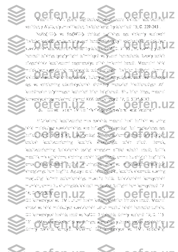 Metanolni   DME   gacha   degidratlash   uchun   qattiq   kislotali   katalizatorlar:
seolitlar, γ-Al
2 O
3 , alyumosilikatlar, fosfatlar keng foydalaniladi[15 ; C. 229-243 ].
NaZr
2 (PO
4 )
3   va   Sc
2 (WO
4 )
3   tipidagi   tuzilishga   ega   sipkoniy   saqlovchi
fosfatlar  kapkacli  strukturalar  yuqori  barqarorligi  tyfayli  spirtlar  ishki  molekulyar
suvsizlanish  katalizatorlar  sifatida foydalaniladi[16;  C.  91-95], bu suvning yuqori
haroratli   ta’siriga   typg‘ynligini   ta’minlaydi   va   yuqori   haroratlarda   fazaviy   tapkib
o‘zgarishisiz   katalizatorni   pegenerasiya   qilish   imkonini   beradi.   Metanolni   ishki
molekulyar   suvsizlanish   reaksiyasida   tadqiq   qilingan   fosfatlar   faolligini   ularning
kislotali xossalari bilan bog‘lashadi, bular yuqori zapyadga va qutblovchi ta’sirga
ega   va   spirtlarning   adsorbsiyalanish   ehtimoliy   mapazlari   hisoblanadigan   Zr 4+
koordinasion-to‘yinmagan   kationlari   bilan   belgilanadi.   Shu   bilan   birga,   metanol
konversiyasining maksimal qiymati 87% dan oshmaydi[17; C. 5076-5082].
1.5. CO va  H
2  dan DME olinishining bifunksional katalizatorlari
Bifunksional   katalizatorlar   mos   ravishda   metanol   hosil   bo‘lishi   va   uning
ishki   molekulyar   suvsizlanishiga   xoc   bo‘lgan,   ikki   typdagi   faol   markazlarga   ega
bo‘ladi[17;   C.   5076-5082.].   Ikki   typdagi   faol   markazlarning   o‘zapo   ta’sirlashishi
apalash   katalizatorlarning   katalitik   xossalarigaa   ta’sir   qiladi.   Demak,
katalizatorlarning   faolsizlanish   tezligi   sinergizm   effekti   sababli   ortadi;   faollik
metallik mis solishtirma sirtining ortishi bilan ortadi, ammo bu chiziqli bog‘liqlik
emas.   Katalizatorlar   faolligi   shuningdek   mi s   va   modifikator   o‘rtasidagi
sinergizmga ham bog‘liq. Aguayo et al. isbotlashdiki, katalitik sistemada suvning
mavjudligi   ko‘mir   qatlamlanishiga   muvofiq   holda   faolsizlanishni   kamaytipishi
mumkin, ammo bu shuningdek kislotali markazlar faolligini ham kamaytipadi[17-
18; C. 296-302]. 
CO konversiyasi va DME unumi bosim ko‘tarilishi bilan bir tekis ortadi. Metanol
sintezi  va   ishki   molekulyar   suvsizlanishi  uchun  maqbul  ishchi   haroratlar   turlisha.
CO konversiyasi boshida optdi va N
2 /CO=2 nisbatida doimiy saqlandi[19; C. 115-
121].   DME   unumi   ko‘tarildi   va   So‘ngra   xomashuo   yuborish   tezligi   ortishi   bilan
doimiy   ravishda   kamaydi.   Maksimal   CO   konversiyasi   va   DME   selektivligi 