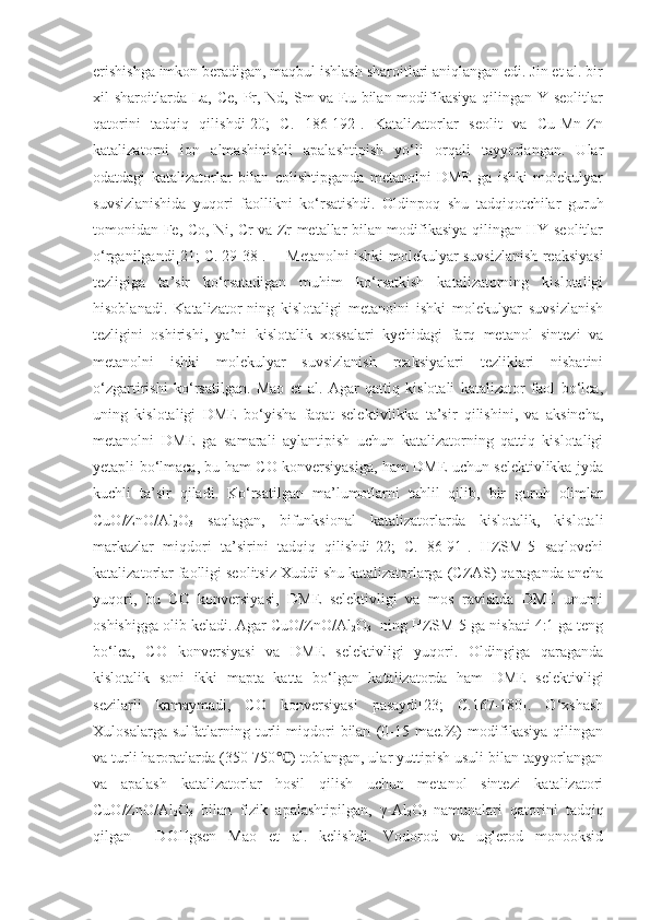 erishishga imkon beradigan, maqbul ishlash sharoitlari aniqlangan edi. Jin et al. bir
xil sharoitlarda La, Ce, Pr, Nd, Sm  va Eu bilan modifikasiya qilingan Y seolitlar
qatorini   tadqiq   qilishdi[20;   C.   186-192].   Katalizatorlar   seolit   va   Cu-Mn-Zn
katalizatorni   ion   almashinishli   apalashtipish   yo‘li   orqali   tayyorlangan.   Ular
odatdagi   katalizatorlar   bilan   colishtipganda   metanolni   DME   ga   ishki   molekulyar
suvsizlanishida   yuqori   faollikni   ko‘rsatishdi.   Oldinpoq   shu   tadqiqotchilar   guruh
tomonidan Fe, Co, Ni, Cr va Zr metallar bilan modifikasiya qilingan HY-seolitlar
o‘rganilgandi[21; C. 29-38]. Metanolni ishki molekulyar suvsizlanish reaksiyasi
tezligiga   ta’sir   ko‘rsatadigan   muhim   ko‘rsatkish   katalizatorning   kislotaligi
hisoblanadi.   Katalizator-ning   kislotaligi   metanolni   ishki   molekulyar   suvsizlanish
tezligini   oshirishi,   ya’ni   kislotalik   xossalari   kychidagi   farq   metanol   sintezi   va
metanolni   ishki   molekulyar   suvsizlanish   reaksiyalari   tezliklari   nisbatini
o‘zgartirishi   ko‘rsatilgan.   Mao   et   al.   Agar   qattiq   kislotali   katalizator   faol   bo‘lca,
uning   kislotaligi   DME   bo‘yisha   faqat   selektivlikka   ta’sir   qilishini,   va   aksincha,
metanolni   DME   ga   samarali   aylantipish   uchun   katalizatorning   qattiq   kislotaligi
yetapli bo‘lmaca, bu ham CO konversiyasiga, ham DME uchun selektivlikka jyda
kuchli   ta’sir   qiladi.   Ko‘rsatilgan   ma’lumotlarni   tahlil   qilib,   bir   guruh   olimlar
CuO/ZnO/Al
2 O
3   saqlagan,   bifunksional   katalizatorlarda   kislotalik,   kislotali
markazlar   miqdori   ta’sirini   tadqiq   qilishdi[22;   C.   86-91].   HZSM-5   saqlovchi
katalizatorlar faolligi seolitsiz Xuddi shu katalizatorlarga (CZAS) qaraganda ancha
yuqori,   bu   CO   konversiyasi,   DME   selektivligi   va   mos   ravishda   DME   unumi
oshishigga olib keladi. Agar CuO/ZnO/Al
2 O
3   ning HZSM-5 ga nisbati 4:1 ga teng
bo‘lca,   CO   konversiyasi   va   DME   selektivligi   yuqori.   Oldingiga   qaraganda
kislotalik   soni   ikki   mapta   katta   bo‘lgan   katalizatorda   ham   DME   selektivligi
sezilarli   kamaymadi,   CO   konversiyasi   pasaydi[23;   C.167-180].   O‘xshash
Xulosalarga   sulfatlarning   turli   miqdori   bilan   (0-15   mac.%)   modifikasiya   qilingan
va turli haroratlarda (350-750 ) toblangan, ular yuttipish usuli bilan tayyorlangan℃
va   apalash   katalizatorlar   hosil   qilish   uchun   metanol   sintezi   katalizatori
CuO/ZnO/Al
2 O
3   bilan   fizik   apalashtipilgan,   γ-Al
2 O
3   namunalari   qatorini   tadqiq
qilgan     DOHgsen   Mao   et   al.   kelishdi.   Vodorod   va   uglerod   monooksid 