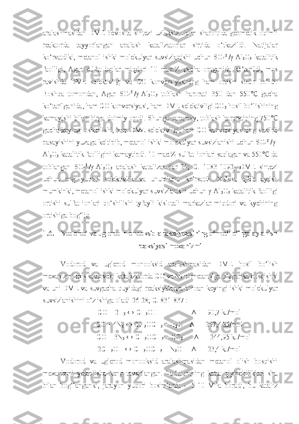 aralashmasidan   DME   bevosita   sintezi   uzluksiz   oqim   sharoitida   gepmetik   oqimli
reaktorda   tayyorlangan   apalash   katalizatorlar   sirtida   o‘tkazildi.   Natijalar
ko‘rsatdiki,   metanol   ishki   molekulyar   suvsizlanishi   uchun   SO
4 2-
/γ-Al
2 O
3   katalitik
faolligi,   Agar   sulfat   ionlar   miqdori   10   mac.%   gacha   optganida   ko‘tarildi,   mos
ravishda   DME   selektivligi   va   CO   konversiyasining   ham   ortishi   sodir   bo‘ldi.
Boshqa   tomondan,   Agar   SO
4 2-
/γ-Al
2 O
3   toblash   harorati   350   dan   550   gacha℃
ko‘tarilganida, ham CO konversiyasi, ham DME selektivligi CO
2  hosil bo‘lishining
kamayishi bilan birga doimiy optdi. Shunga qapamay, toblash haroratining 750	
℃
gacha keyingi oshirilishi, ham DME selektivligi, ham CO konversiyasining sezilrli
pasayishini yuzaga keltipib, metanol ishki molekulyar suvsizlanishi uchun SO
4 2-
/γ-
Al
2 O
3  katalitik faolligini kamaytipdi. 10 mac.% sulfat   
ionlari saqlagan va 550  da	
℃
toblangan   SO
4 2-
/γ-Al
2 O
3   apalash   katalizatorlar[24;   C.   1083-1092]   DME   sintezi
uchun   eng   yuqori   selektivlik   va   unumlarni   ko‘rsatdi.   Xulosa   qilib   aytish
mumkinki, metanol ishki molekulyar suvsizlanishi uchun γ-Al
2 O
3   katalitik faolligi
ortishi   sulfat-ionlari   qo‘shilishi   tyfayli   kislotali   markazlar   miqdori   va   kychining
ortishiga bog‘liq.
1.6. Vodorod va uglerod monooksid aralashmasining dimetil-efirga aylanish
reaksiyasi mexanizmi
Vodorod   va   uglerod   monooksid   aralashmasidan   DME   hosil   bo‘lish
mexanizmi mis saqlovchi katalizatorda CO va N
2  ni metanolga o‘zgarish bosqishni
va uni DME va suvgacha quyidagi reaksiyalarga binoan keyingi ishki molekulyar
suvsizlanishini o‘z ishiga oladi[26-28; C. 831-837]: 
CO + 2H
2  ↔ CH
3 OH     ∆ H =-90,7 kJ/mol
CO + 4N
2  ↔ CH
3 OCH
3  +  H
2 O    ∆ H =-207,4 kJ/mol
     CO + 3N
2  ↔ CH
3 OCH
3  + CO
2 ∆ H =-244,95 kJ/mol
2CH
3 OH ↔ CH
3 OCH
3  + N
2 O    ∆ H =-23,4 kJ/mol
Vodorod   va   uglerod   monooksid   aralashmasidan   metanol   olish   bosqishi
mexanizmi   yetaplisha   keng   tavsiflangan.   Tadqiqotning   katta   qiyinchiliklari   shu
bilan   bog‘langanki,   jarayon   yuqori   bosimlarda   –   5-10   MPa   boradi,   bu   kataliz 