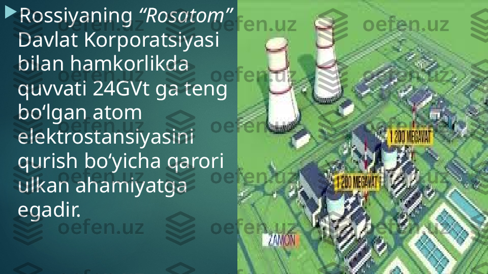 
Rossiyaning  “Rosatom” 
Davlat Korporatsiyasi 
bilan hamkorlikda 
quvvati 24GVt ga teng 
bo‘lgan atom 
elektrostansiyasini 
qurish bo‘yicha qarori 
ulkan ahamiyatga 
egadir.    