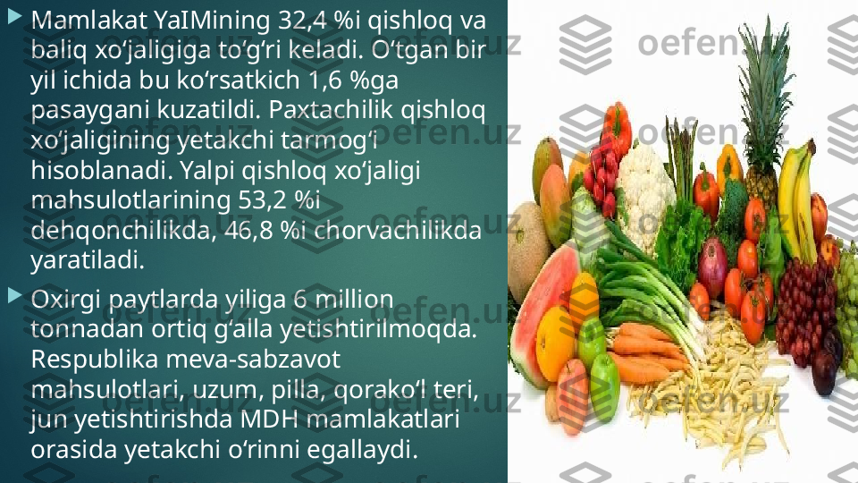 
Mamlakat YaIMining 32,4 %i qishloq va 
baliq xo‘jaligiga to‘g‘ri keladi. O‘tgan bir 
yil ichida bu ko‘rsatkich 1,6 %ga 
pasaygani kuzatildi. Paxtachilik qishloq 
xo‘jaligining yetakchi tarmog‘i 
hisoblanadi. Yalpi qishloq xo‘jaligi 
mahsulotlarining 53,2 %i 
dehqonchilikda, 46,8 %i chorvachilikda 
yaratiladi. 

Oxirgi paytlarda yiliga 6 million 
tonnadan ortiq g‘alla yetishtirilmoqda. 
Respublika meva-sabzavot 
mahsulotlari, uzum, pilla, qorako‘l teri, 
jun yetishtirishda MDH mamlakatlari 
orasida yetakchi o‘rinni egallaydi.    