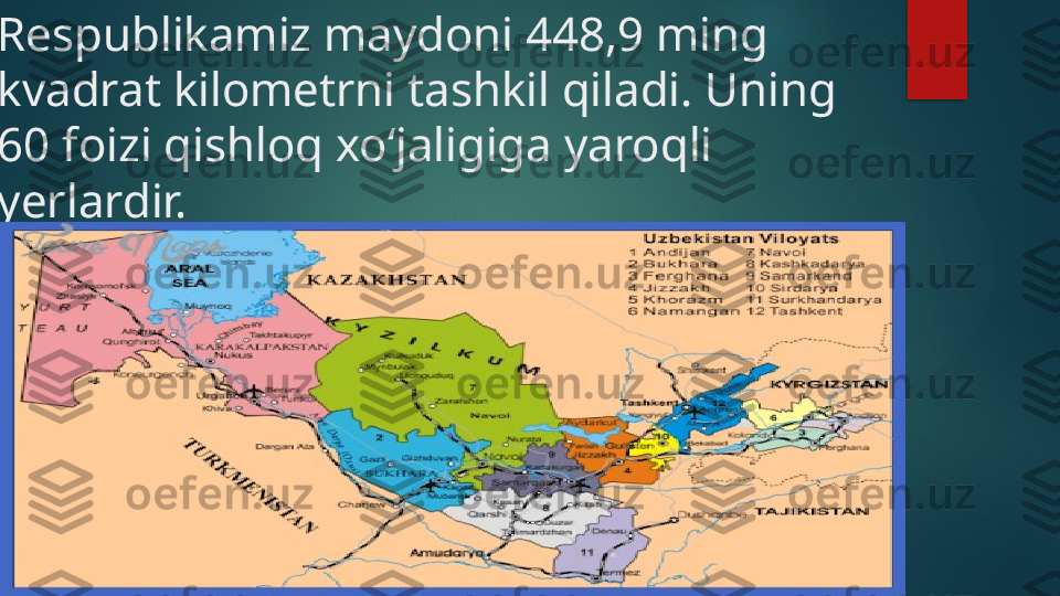 
Respublikamiz maydoni 448,9 ming 
kvadrat kilometrni tashkil qiladi. Uning 
60 foizi qishloq xo‘jaligiga yaroqli 
yerlardir.    