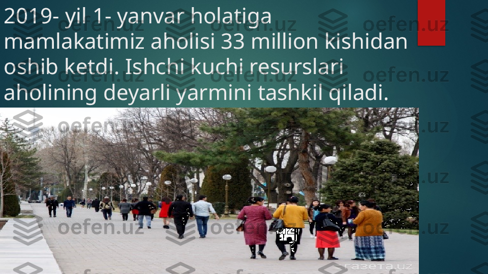 2019- yil 1- yanvar holatiga 
mamlakatimiz aholisi 33 million kishidan 
oshib ketdi. Ishchi kuchi resurslari 
aholining deyarli yarmini tashkil qiladi.    