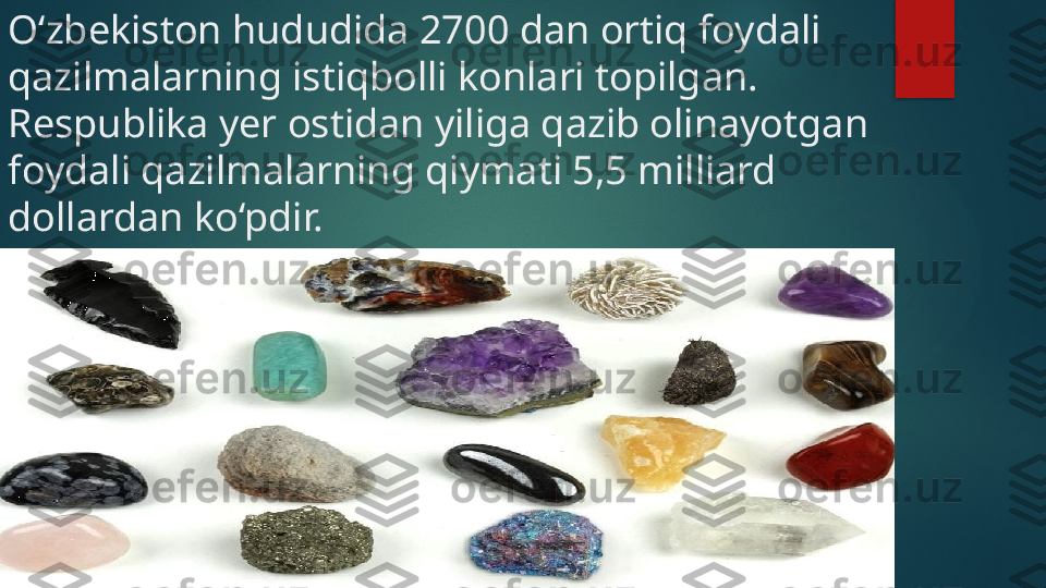 O‘zbekiston hududida 2700 dan ortiq foydali 
qazilmalarning istiqbolli konlari topilgan. 
Respublika yer ostidan yiliga qazib olinayotgan 
foydali qazilmalarning qiymati 5,5 milliard 
dollardan ko‘pdir.    