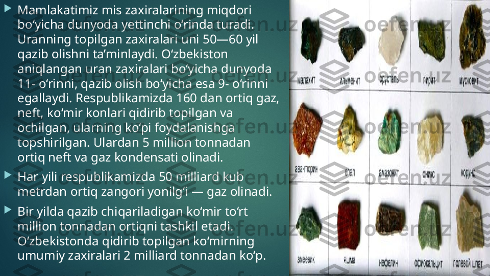 
Mamlakatimiz mis zaxiralarining miqdori 
bo‘yicha dunyoda yettinchi o‘rinda turadi. 
Uranning topilgan zaxiralari uni 50—60 yil 
qazib olishni ta’minlaydi. O‘zbekiston 
aniqlangan uran zaxiralari bo‘yicha dunyoda 
11- o‘rinni, qazib olish bo‘yicha esa 9- o‘rinni 
egallaydi. Respublikamizda 160 dan ortiq gaz, 
neft, ko‘mir konlari qidirib topilgan va 
ochilgan, ularning ko‘pi foydalanishga 
topshirilgan. Ulardan 5 million tonnadan 
ortiq neft va gaz kondensati olinadi. 

Har yili respublikamizda 50 milliard kub 
metrdan ortiq zangori yonilg‘i — gaz olinadi. 

Bir yilda qazib chiqariladigan ko‘mir to‘rt 
million tonnadan ortiqni tashkil etadi. 
O‘zbekistonda qidirib topilgan ko‘mirning 
umumiy zaxiralari 2 milliard tonnadan ko‘p.    