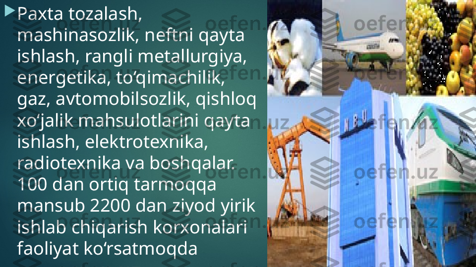 
Paxta tozalash , 
mashinasozlik, neftni qayta 
ishlash, rangli metallurgiya, 
energetika, to‘qimachilik, 
gaz, avtomobilsozlik, qishloq 
xo‘jalik mahsulotlarini qayta 
ishlash, elektrotexnika, 
radiotexnika va boshqalar. 
100 dan ortiq tarmoqqa 
mansub 2200 dan ziyod yirik 
ishlab chiqarish korxonalari 
faoliyat ko‘rsatmoqda    