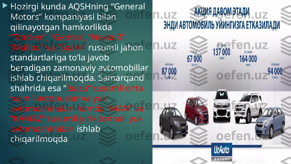 
Hozirgi kunda AQSHning “General 
Motors” kompaniyasi bilan 
qilinayotgan hamkorlikda 
“Tracker”, “Gentra”, “Nexia-3”, 
“Malibu” va “Spark”  rusumli jahon 
standartlariga to‘la javob 
beradigan zamonaviy avtomobillar 
ishlab chiqarilmoqda. Samarqand 
shahrida esa “ Isuzu” rusumli o‘rta 
hajmli avtobuslar va yuk 
avtomashinalari hamda “MAN” va 
“KAMAZ” rusumli yirik tonnali yuk 
avtomashinalari  ishlab 
chiqarilmoqda    