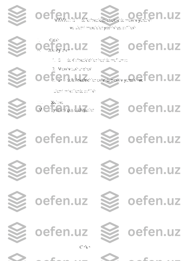 MAVZU:  C++ da ko‘rsatkichlar asosida massiv yaratish
va ularni masalalar yechishga qo‘llash
I. Kirish
          II.       Asosiy qism
1. C++ da Ko‘rsatkichlar haqida ma’lumot
2. Massiv tushunchasi
3. C++ da ko‘rsatkichlar asosida massiv yaratish va 
 ularni misollarda qo‘llsh
III.   Xulosa
IV. Foydalanilgan adabiyotlar
                                      Kirish 