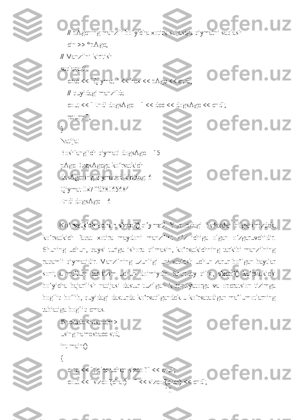        // pAgening manzili bo yicha xotira sohasiga qiymatni saqlashʻ
       cin >> *pAge;
// Manzilni kiritish
saqlanadi:
       cout << "Qiymat " << hex << pAge << endl;
       // quyidagi manzilda
       cout << "Endi dogsAge = " << dec << dogsAge << endl;
       return 0;
}
Natija:
Boshlang'ich qiymati dogsAge = 15
pAge DogsAgega ko rsatkich	
ʻ
dosAgening qiymatini kiriting: 6
Qiymat 0x7ffd38065684
Endi dogsAge = 6
             Ko‘rsatkich uchun sizeof()  qiymati . Yuqoridagi  fikrlardan bilganimizdek,
ko rsatkich   faqat   xotira   maydoni   manzilini   o‘z   ichiga   olgan   o zgaruvchidir.	
ʻ ʻ
Shuning   uchun,   qaysi   turiga   ishora   qilmasin,   ko‘rsatkichning   tarkibi   manzilning
raqamli   qiymatidir.   Manzilning   uzunligi   uni   saqlash   uchun   zarur   bo‘lgan   baytlar
soni;   u   ma’lum   bir   tizim   uchun   doimiydir.   Shunday   qilib,   sizeof()   ko‘rsatkichi
bo yicha   bajarilish   natijasi   dastur   tuzilgan   kompilyatorga   va   operatsion   tizimga
ʻ
bog'liq bo lib, quyidagi dasturda ko‘rsatilgandek u ko rsatadigan ma’lumotlarning	
ʻ ʻ
tabiatiga bog'liq emas.
#include <iostream>
using namespace std;
int main()
{
       cout << "tiplar uchun sizeof:" << endl;
       cout << "sizeof(char) = " << sizeof(char) << endl;
10 