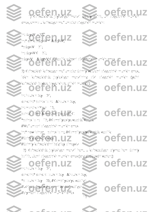           1)   Ko‘rsatkichda   joylashgan   manzil   doimiy   bo lib,   uni   o zgartirish   mumkinʻ ʻ
emas, ammo u ko rsatgan ma’lumotlar o zgarishi mumkin:	
ʻ ʻ
 
int daysM = 30;
int* const pdaysM = &daysM;
*pdaysM = 31;
int daysMK = 30;
pdaysM = &daysMK //Xatolik: adresni o zgartirish mumkin emas	
ʻ
2) Ko‘rsatkich ko‘rsatgan ma’lumotlar doimiy va ularni o‘zgartirish mumkin emas,
lekin   ko‘rsatkichda   joylashgan   manzilning   o zi   o zgarishi   mumkin   (ya’ni	
ʻ ʻ
ko rsatkich boshqa joyga ishora qilishi mumkin):	
ʻ
int hoursInDay = 24;
const int* pointsToInt= &hoursInDay;
int monthsInYear = 12;
pointsToInt = &monthsInYear; //OK!
*pointsToInt = 13; //Kompilyatsiya vaqtida xatolik
//Ma’lumotni o zgartirish mumkin emas	
ʻ
int* newPointer = pointsToInt; //Kompilyatsiya vaqtida xatolik:
//doimiy ko‘rsatkichga
//doimiy ko‘rsatkichni belgilay olmaysiz
  3)   Ko‘rsatkichda   joylashgan   manzil   ham,   u   ko rsatadigan   qiymat   ham   doimiy	
ʻ
bo lib, ularni o zgartirish mumkin emas (eng cheklovchi variant):	
ʻ ʻ
int hoursInDay = 24;
const int* const pHoursInDay= &hoursInDay;
*pHoursInDay = 25; //Kompilyatsiya xatoligi:
//ushbu ko‘rsatkich tomonidan ko‘rsatilgan
//qiymatni o zgartirish mumkin emas	
ʻ
12 