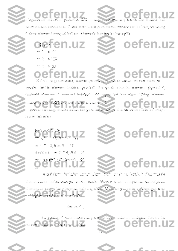 o‘zgaruvchi   indeksini   yozamiz.   C/C++   dagi   massivlardagi   elementlar   indeksi   har
doim noldan boshlanadi. Bizda char tipidagi m nomli massiv bor bo‘lsin, va uning
4 dona elementi mavjud bo‘lsin. Shemada bunday ko‘rsataylik:
              m[0] ->       4
            m[1] -> -44
            m[2] -> 109
            m[3] ->     23
              Ko‘rib   turganimizdek,   elementga   murojaat   qilish   uchun   massiv   nomi   va   []
qavslar   ichida   element   indeksi   yoziladi.   Bu   yerda   birinchi   element   qiymati   4,
ikkinchi   element   -1   nomerli   indeksda   -44   qiymatlari   bor   ekan.   Ohirgi   element
indeksi n-1 bo‘ladi (n - massiv elementlari soni).
[] qavslar ichidagi indeks butun son yoki butun songa olib keluvchi ifoda bo‘lmog'i
lozim. Masalan:
           ...
         int k = 4, l = 2;
         m[ k-l ] = 77; // m[2] = 77  
         m[3] *= 2; // m[3] = 46
         double d = m[0] * 6; // d = 24
         cout << m[1]; // Ekranda: -44  
         ...
                  Massivlarni   ishlatish   uchun   ularni   e'lon   qilish   va   kerak   bo‘lsa   massiv
elementlarini   initsalizatsiya   qilish   kerak.   Massiv   e'lon   qilinganda   kompilyator
elementlar soniga teng hajmda hotira ajratadi. Masalan yuqorida qo‘llanilgan char
tipidagi m massivini e'lon qilaylik.
                                        char m[4];
                    Bu   yerdagi   4   soni   massivdagi   elementlar   miqdorini   bildiradi.   Bir   necha
massivni e'londa bersak ham bo‘ladi:
14 