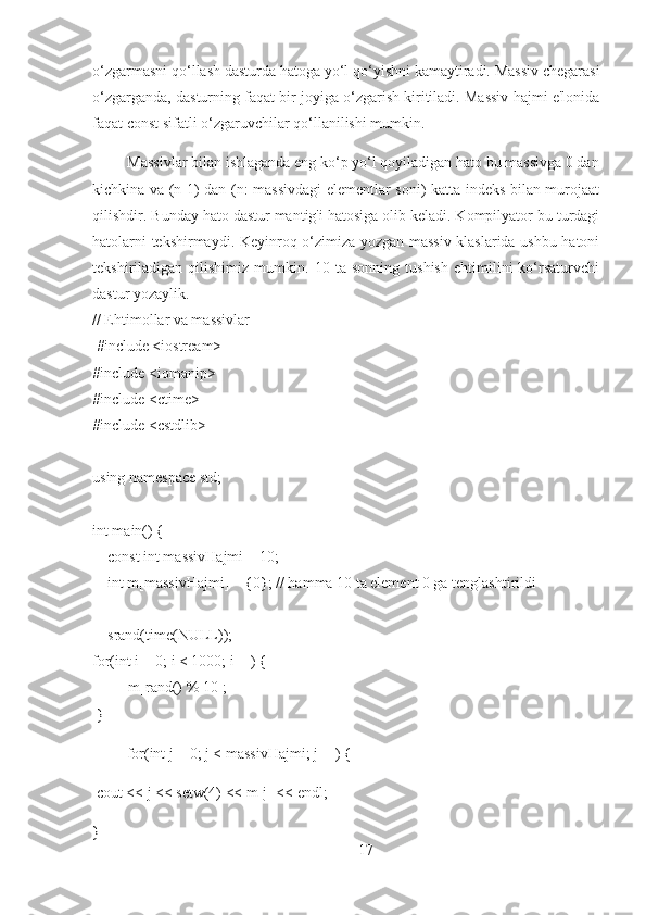 o‘zgarmasni qo‘llash dasturda hatoga yo‘l qo‘yishni kamaytiradi. Massiv chegarasi
o‘zgarganda, dasturning faqat bir joyiga o‘zgarish kiritiladi. Massiv hajmi e'lonida
faqat const sifatli o‘zgaruvchilar qo‘llanilishi mumkin.
          Massivlar bilan ishlaganda eng ko‘p yo‘l qoyiladigan hato bu massivga 0 dan
kichkina va (n-1) dan (n: massivdagi elementlar soni) katta indeks bilan murojaat
qilishdir. Bunday hato dastur mantig'i hatosiga olib keladi. Kompilyator bu turdagi
hatolarni tekshirmaydi. Keyinroq o‘zimiza yozgan massiv klaslarida ushbu hatoni
tekshiriladigan   qilishimiz   mumkin.   10   ta   sonning   tushish   ehtimilini   ko‘rsaturvchi
dastur yozaylik.
// Ehtimollar va massivlar
  #include <iostream>
#include <iomanip>
#include <ctime>
#include <cstdlib>
using namespace std;
int main() {
    const int massivHajmi = 10;
    int m[massivHajmi] = {0}; // hamma 10 ta element 0 ga tenglashtirildi 
    srand(time(NULL));
for(int i = 0; i < 1000; i++) {
     ++m[rand() % 10];
 }
         for(int j = 0; j < massivHajmi; j++) {
 cout << j << setw(4) << m[j] << endl;
}
17 