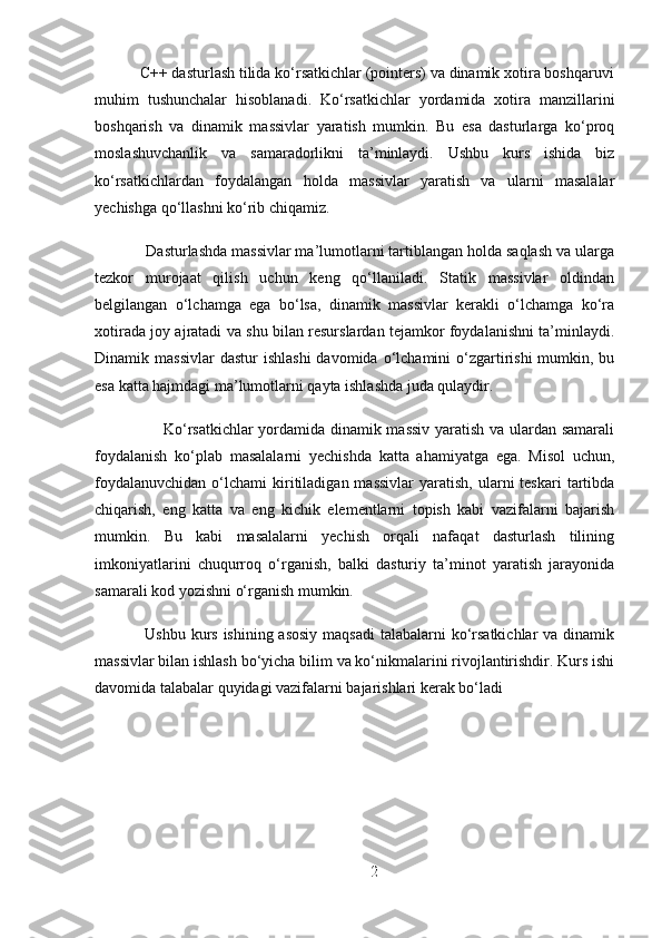            C++ dasturlash tilida ko‘rsatkichlar (pointers) va dinamik xotira boshqaruvi
muhim   tushunchalar   hisoblanadi.   Ko‘rsatkichlar   yordamida   xotira   manzillarini
boshqarish   va   dinamik   massivlar   yaratish   mumkin.   Bu   esa   dasturlarga   ko‘proq
moslashuvchanlik   va   samaradorlikni   ta’minlaydi.   Ushbu   kurs   ishida   biz
ko‘rsatkichlardan   foydalangan   holda   massivlar   yaratish   va   ularni   masalalar
yechishga qo‘llashni ko‘rib chiqamiz.
            Dasturlashda massivlar ma’lumotlarni tartiblangan holda saqlash va ularga
tezkor   murojaat   qilish   uchun   keng   qo‘llaniladi.   Statik   massivlar   oldindan
belgilangan   o‘lchamga   ega   bo‘lsa,   dinamik   massivlar   kerakli   o‘lchamga   ko‘ra
xotirada joy ajratadi va shu bilan resurslardan tejamkor foydalanishni ta’minlaydi.
Dinamik massivlar  dastur  ishlashi   davomida o‘lchamini  o‘zgartirishi  mumkin, bu
esa katta hajmdagi ma’lumotlarni qayta ishlashda juda qulaydir.
                         Ko‘rsatkichlar yordamida dinamik massiv yaratish va ulardan samarali
foydalanish   ko‘plab   masalalarni   yechishda   katta   ahamiyatga   ega.   Misol   uchun,
foydalanuvchidan   o‘lchami   kiritiladigan  massivlar   yaratish,   ularni  teskari   tartibda
chiqarish,   eng   katta   va   eng   kichik   elementlarni   topish   kabi   vazifalarni   bajarish
mumkin.   Bu   kabi   masalalarni   yechish   orqali   nafaqat   dasturlash   tilining
imkoniyatlarini   chuqurroq   o‘rganish,   balki   dasturiy   ta’minot   yaratish   jarayonida
samarali kod yozishni o‘rganish mumkin.
   Ushbu kurs ishining asosiy  maqsadi  talabalarni ko‘rsatkichlar va dinamik
massivlar bilan ishlash bo‘yicha bilim va ko‘nikmalarini rivojlantirishdir. Kurs ishi
davomida talabalar quyidagi vazifalarni bajarishlari kerak bo‘ladi
2 