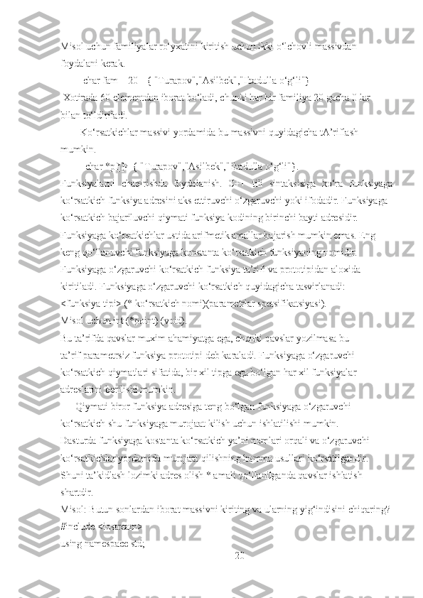 Misol uchun familiyalar ro‘yxatini kiritish uchun ikki o‘lchovli massivdan
foydalani kerak.
         char fam[][20]={ "Turapov","Asilbek","Ibadulla o‘g‘li"}
 Xotirada 60 elementdan iborat bo‘ladi, chunki har bir familiya 20 gacha 0 lar
bilan to‘ldiriladi.
        Ko‘rsatkichlar massivi yordamida bu massivni quyidagicha tA’riflash
mumkin.
          char *pf[]= { "Turapov","Asilbek","Ibadulla o‘g‘li"}.
Funksiyalarni   chaqirishda   foydalanish.   C++   tili   sintaksisiga   ko‘ra   funksiyaga
ko‘rsatkich funksiya adresini aks ettiruvchi o‘zgaruvchi yoki ifodadir. Funksiyaga
ko‘rsatkich bajariluvchi qiymati funksiya kodining birinchi bayti adresidir.
Funksiyaga ko‘rsatkichlar ustida arifmetik amallar bajarish mumkin emas. Eng
keng qo‘llanuvchi funksiyaga konstanta ko‘rsatkich funksiyaning nomidir.
Funksiyaga o‘zgaruvchi ko‘rsatkich funksiya ta’rifi va prototipidan aloxida
kiritiladi. Funksiyaga o‘zgaruvchi ko‘rsatkich quyidagicha tasvirlanadi:
<funksiya tipi> (* ko‘rsatkich nomi)(parametrlar spetsifikatsiyasi).
Misol uchun int (*point) (void).
Bu ta’rifda qavslar muxim ahamiyatga ega, chunki qavslar yozilmasa bu
ta’rif parametrsiz funksiya prototipi deb karaladi. Funksiyaga o‘zgaruvchi
ko‘rsatkich qiymatlari sifatida, bir xil tipga ega bo‘lgan har xil funksiyalar
adreslarini berilishi mumkin.
      Qiymati biror funksiya adresiga teng bo‘lgan funksiyaga o‘zgaruvchi
ko‘rsatkich shu funksiyaga murojaat kilish uchun ishlatilishi mumkin.
Dasturda funksiyaga kostanta ko‘rsatkich ya’ni nomlari orqali va o‘zgaruvchi
ko‘rsatkichlar yordamida murojaat qilishning hamma usullari ko‘rsatilgandir.
Shuni ta’kidlash lozimki adres olish * amali qo‘llanilganda qavslar ishlatish
shartdir.
Misol: Butun sonlardan iborat massivni kiriting va ularning yig‘indisini chiqaring?
#include <iostream>
using namespace std;
20 