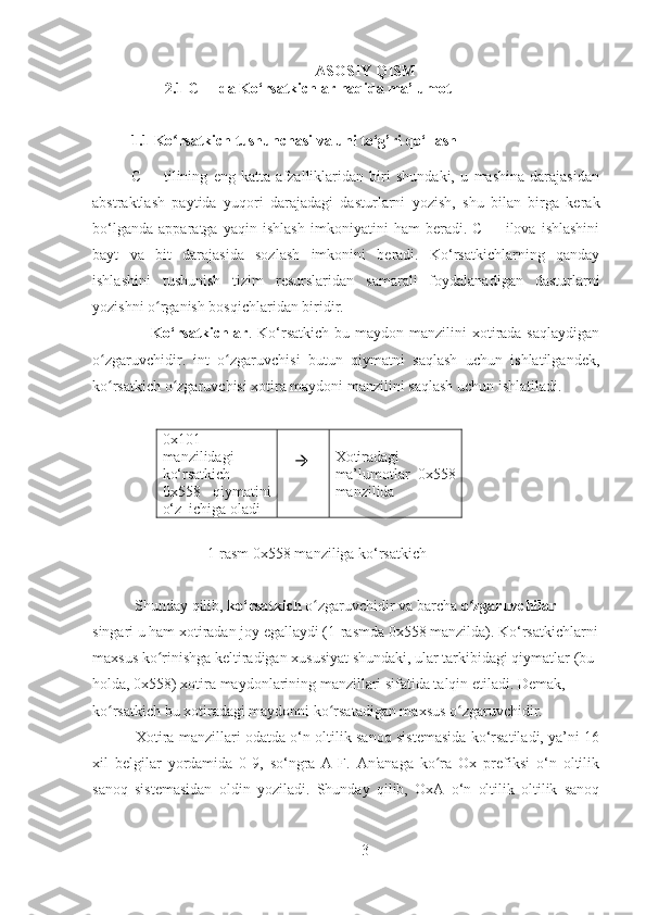 ASOSIY QISM
                   2.1 C++ da Ko‘rsatkichlar haqida ma’lumot
1.1 Ko rsatkich tushunchasi va uni to‘g’ri qo‘llashʻ
C++   tilining   eng   katta   afzalliklaridan   biri   shundaki,   u   mashina   darajasidan
abstraktlash   paytida   yuqori   darajadagi   dasturlarni   yozish,   shu   bilan   birga   kerak
bo‘lganda   apparatga   yaqin   ishlash   imkoniyatini   ham   beradi.   C++   ilova   ishlashini
bayt   va   bit   darajasida   sozlash   imkonini   beradi.   Ko‘rsatkichlarning   qanday
ishlashini   tushunish   tizim   resurslaridan   samarali   foydalanadigan   dasturlarni
yozishni o rganish bosqichlaridan biridir.	
ʻ
                     Ko‘rsatkichlar . Ko‘rsatkich  bu maydon  manzilini  xotirada saqlaydigan
o zgaruvchidir.   int   o zgaruvchisi   butun   qiymatni   saqlash   uchun   ishlatilgandek,	
ʻ ʻ
ko rsatkich o zgaruvchisi xotira maydoni manzilini saqlash uchun ishlatiladi.
ʻ ʻ
            
0x101
manzilidagi
ko‘rsatkich
0x558   qiymatini
o‘z  ichiga oladi      Xotiradagi
ma’lumotlar   0x558
manzilida
                    1-rasm 0x558 manziliga ko‘rsatkich
 Shunday qilib,  ko‘rsatkich  o zgaruvchidir va barcha 	
ʻ o zgaruvchilar 	ʻ
singari u ham xotiradan joy egallaydi (1-rasmda 0x558 manzilda). Ko‘rsatkichlarni
maxsus ko rinishga keltiradigan xususiyat shundaki, ular tarkibidagi qiymatlar (bu 	
ʻ
holda, 0x558) xotira maydonlarining manzillari sifatida talqin etiladi. Demak, 
ko rsatkich bu xotiradagi maydonni ko rsatadigan maxsus o zgaruvchidir.	
ʻ ʻ ʻ
  Xotira manzillari odatda o‘n oltilik sanoq sistemasida ko‘rsatiladi, ya’ni 16
xil   belgilar   yordamida   0-9,   so‘ngra   A-F.   An'anaga   ko ra   Ox   prefiksi   o‘n   oltilik	
ʻ
sanoq   sistemasidan   oldin   yoziladi.   Shunday   qilib,   OxA   o‘n   oltilik   oltilik   sanoq
3 