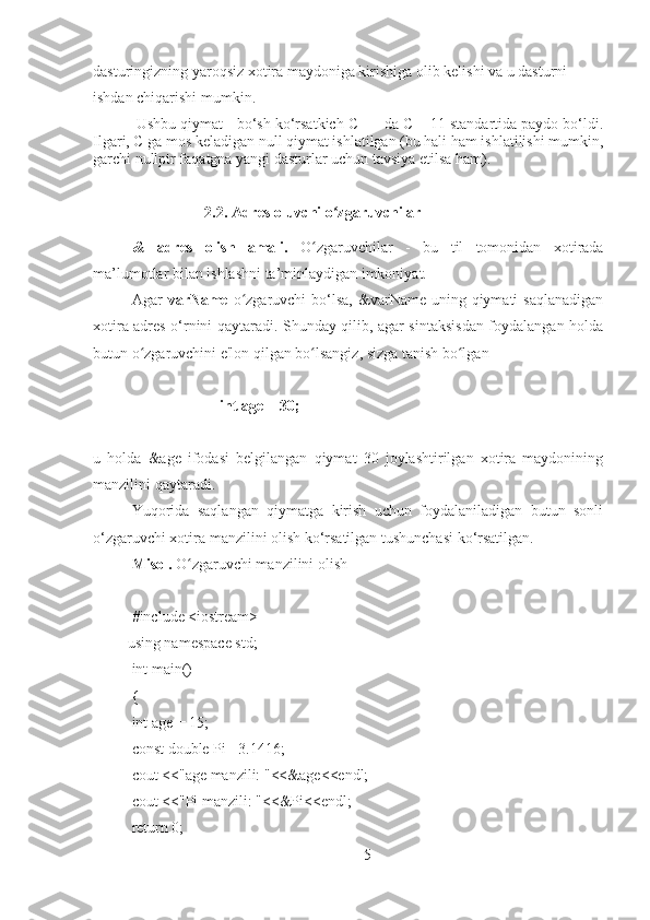 dasturingizning yaroqsiz xotira maydoniga kirishiga olib kelishi va u dasturni 
ishdan chiqarishi mumkin.
1
Ushbu qiymat - bo‘sh ko‘rsatkich C ++ da C++11 standartida paydo bo‘ldi.
Ilgari, C ga mos keladigan null qiymat ishlatilgan (bu hali ham ishlatilishi mumkin,
garchi nullptr faqatgna yangi dasturlar uchun tavsiya etilsa ham).
                   2.2. Adres oluvchi o zgaruvchilarʻ
&   adres   olish   amali.   O zgaruvchilar   -   bu   til   tomonidan   xotirada	
ʻ
ma’lumotlar bilan ishlashni ta’minlaydigan imkoniyat.
Agar   varName   o zgaruvchi  bo‘lsa,  &varName  uning qiymati  saqlanadigan	
ʻ
xotira adres o‘rnini qaytaradi. Shunday qilib, agar sintaksisdan foydalangan holda
butun o zgaruvchini e'lon qilgan bo lsangiz, sizga tanish bo lgan	
ʻ ʻ ʻ
            
                       int age = 30;
u   holda   &age   ifodasi   belgilangan   qiymat   30   joylashtirilgan   xotira   maydonining
manzilini qaytaradi.
Yuqorida   saqlangan   qiymatga   kirish   uchun   foydalaniladigan   butun   sonli
o‘zgaruvchi xotira manzilini olish ko‘rsatilgan tushunchasi ko‘rsatilgan.
Misol.  O zgaruvchi manzilini olish	
ʻ
#include <iostream>
         using namespace std;
int main() 
{
int age = 15;
const double Pi =3.1416;
cout <<"age manzili: "<<&age<<endl;
cout <<"Pi manzili: "<<&Pi<<endl;
return 0;
5 