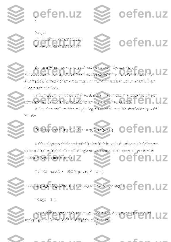 }
Natija:  
age manzili: 0x7ffc2160a0ec
Pi manzili: 0x7ffc2160a0e0
Adreslarni saqlash uchun ko‘rsatkichlardan foydalanish.     
Ko‘rsatkichlarni qanday e'lon qilishni va o zgaruvchining manzilini aniqlashni, ʻ
shuningdek, ko rsatkichlar xotira maydoni manzilini saqlash uchun ishlatiladigan 	
ʻ
o zgaruvchini bilasiz. 	
ʻ
         Ushbu ma’lumotni birlashtirish va & adres olish operatori yordamida olingan 
adreslarni saqlash uchun ko‘rsatkichlardan foydalanish vaqti keldi.
Allaqachon ma’lum bir turdagi o zgaruvchini e'lon qilish sintaksisini yaxshi 	
ʻ
bilasiz:
tip O‘zgaruvchi_nomi = Boshlang'ich qiymat;
Ushbu o‘zgaruvchining adresini ko rsatkichda saqlash uchun siz belgilangan	
ʻ
tip orqali ko rsatkichni e'lon qilishingiz va uni adresni olish operatori yordamida 	
ʻ
initsializatsiyalashingiz kerak:
tip* Ko‘rsatkich = &O‘zgaruvchi_nomi;
int tipidagi  age  o zgaruvchisini shunday e'lon qildingiz deylik:	
ʻ
int age = 30;
Keyinchalik foydalanish uchun age o zgaruvchisi qiymatining manzilini 	
ʻ
saqlaydigan int ko rsatkichi quyidagicha e'lon qilinadi:	
ʻ
6 